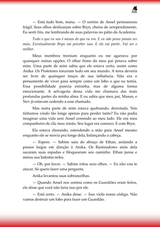 406
— Está tudo bem, mana. — O sorriso de Ansel permaneceu
frágil. Seus olhos deslizaram sobre Bryn, cheios de arrependimento.
Eu senti frio, me lembrando de suas palavras no pátio da Academia.
Tudo o que eu sou é menos do que eu era. E eu não posso jamais ser
mais. Eventualmente Bryn vai perceber isso. E ela vai partir. Vai ser o
melhor.
Meus membros tremiam enquanto eu me agarrava por
quaisquer outras opções. O olhar firme do meu pai pesava sobre
mim. Uma parte de mim sabia que ele estava certo, assim como
Anika. Os Protetores torceram tudo em seu mundo. A terra deveria
ser livre de quaisquer traços de sua influência. Não era o
pensamento de viver para sempre como um lobo o que eu temia.
Essa possibilidade parecia estranha, mas de alguma forma
emocionante. A selvageria dessa vida me chamava das mais
profundas partes da minha alma. E eu sabia que meu pai, Mason, e
Nev já estavam cedendo a esse chamado.
Mas outra parte de mim estava quebrando, derrotada. Nós
tínhamos vindo tão longe apenas para perder tanto? Eu não podia
imaginar uma vida sem Ansel correndo ao meu lado. Ele era meu
companheiro de clã, meu irmão. Seu lugar era conosco. E com Bryn.
Ela estava chorando, estendendo a mão para Ansel mesmo
enquanto ele se movia pra longe dela, balançando a cabeça.
— Espere. — Sabine saiu do abraço de Ethan, andando a
passos largos em direção à Anika. Os Rastreadores atrás dela
sacaram suas espadas e bloquearam seu caminho. Ethan jurou e
mirou sua balestra neles.
— Oh, por favor. — Sabine rolou seus olhos. — Eu não vou te
atacar. Só quero fazer uma pergunta.
Anika levantou suas sobrancelhas.
— Quando Ansel nos contou como os Guardiões eram feitos,
ele disse que você não faria isso por ele.
— Está certo. — Anika disse. — Isso viola nosso código. Não
vamos destruir um lobo para fazer um Guardião.
 