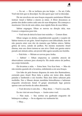 414
— Eu sei. — Ele se inclinou pra me beijar. — Eu sei, Calla.
Você não tem que se desculpar. Eu não quero que você se desculpe.
Ele me envolveu em seus braços enquanto assistíamos Miriam
instruir Ansel e Sabine a darem as mãos. A Elixir descansou as
pontas dos dedos contra cada uma de suas têmporas. Ela começou a
murmurar. Um rio de som calmo, mas rápido fluiu de seus lábios.
Sabine engasgou. Ethan se moveu na direção dela, mas
Connor o empurrou para trás.
— Você tem de deixá-la fazer isso sozinha.— Connor disse.
Ethan rangeu os dentes, empalidecendo quando o suspiro de
Sabine tornou-se um grito. Ansel respirava com dificuldade, mas ele
não parecia estar com dor da maneira que Sabine estava. Sabine
gritou de novo, caindo de joelhos. No mesmo momento Ansel
chorou, mas seu choro tornou-se um uivo. Onde um garoto esteve
parado um minuto antes, um jovem lobo agora sacudia seu focinho.
— Está feito. — Miriam se curvou para Anika.
— Sabine! — Ethan empurrou se caminho através de
observadores curiosos para alcançá-la. Ela ainda estava de joelhos,
seu corpo tremendo.
Ela levantou a mão. — Estou bem. Vou ficar bem. — Mas ela
não resistiu quando ele a levantou, embalando-a em seus braços.
Um lobo de pelo bronze disparou do meio dos Rastreadores,
correndo para Ansel. Bryn latiu e pulou em torno dele, dando
patadas e lambendo o seu focinho. Mais dois lobos saltaram pela
multidão. Nev e Mason deram mordidas brincalhonas e ladraram
enquanto circulavam Ansel. O grupo amontoado logo parecia
apenas com um borrão de rabos abanando.
— Você deveria ir com eles. — Shay disse. — Você é a sua alfa.
Eu me virei em seus braços. — Assim como você.
— Não mais. — Seu sorriso era quebrado enquanto ele
balançava a cabeça. — Se eu alguma vez realmente fui.
— Shay…
 