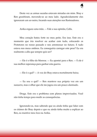 42
Desta vez as armas sacadas estavam miradas em mim. Shay e
Ren grunhiram, movendo-se ao meu lado. Agradecidamente eles
ignoraram um ao outro, focando suas atenções nos Rastreadores.
Anika ergueu uma mão. ― Fale a sua opinião, Calla.
Meu coração bateu forte no meu peito. Era isso. Este era o
momento que iria resolver ou acabar com tudo, colocando os
Protetores no nosso passado e nos arremessar no futuro. E tudo
estava nos meus ombros. Eu conseguiria carregar este peso? Eu era
realmente a alfa que sempre quis ser?
― Ele é o filho do Monroe. ― Eu apontei para o Ren. ― E ele é
sua melhor esperança para ganhar esta guerra.
― Ele é o quê? ― A voz do Shay estava mortalmente baixa.
― Eu sou o quê? ― Ren manteve sua própria voz em um
sussurro, mas o olhar que ele me jogou era um pouco alarmado.
Droga. Este era o problema com planos improvisados. Você
não tinha tempo para medir as consequências.
Ignorando-os, mas sabendo que eu ainda tinha que lidar com
os ciúmes do Shay depois e que eu ainda tinha muito a explicar ao
Ren, eu mantive meu foco na Anika.
 