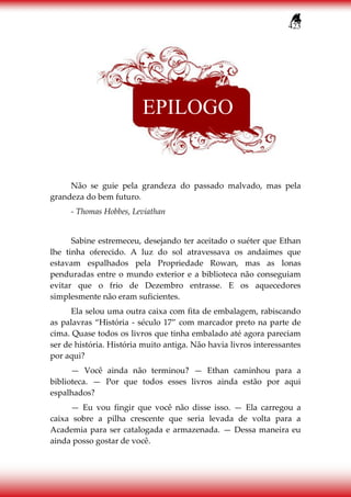 423
Não se guie pela grandeza do passado malvado, mas pela
grandeza do bem futuro.
- Thomas Hobbes, Leviathan
Sabine estremeceu, desejando ter aceitado o suéter que Ethan
lhe tinha oferecido. A luz do sol atravessava os andaimes que
estavam espalhados pela Propriedade Rowan, mas as lonas
penduradas entre o mundo exterior e a biblioteca não conseguiam
evitar que o frio de Dezembro entrasse. E os aquecedores
simplesmente não eram suficientes.
Ela selou uma outra caixa com fita de embalagem, rabiscando
as palavras “História - século 17” com marcador preto na parte de
cima. Quase todos os livros que tinha embalado até agora pareciam
ser de história. História muito antiga. Não havia livros interessantes
por aqui?
— Você ainda não terminou? — Ethan caminhou para a
biblioteca. — Por que todos esses livros ainda estão por aqui
espalhados?
— Eu vou fingir que você não disse isso. — Ela carregou a
caixa sobre a pilha crescente que seria levada de volta para a
Academia para ser catalogada e armazenada. — Dessa maneira eu
ainda posso gostar de você.
EPILOGO
 