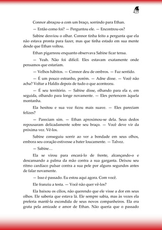 425
Connor abraçou-a com um braço, sorrindo para Ethan.
— Então como foi? — Perguntou ele. — Encontrou-os?
Sabine desviou o olhar. Connor tinha feito a pergunta que ela
não estava pronta para fazer, mas que tinha estado em sua mente
desde que Ethan voltou.
Ethan pigarreou enquanto observava Sabine ficar tensa.
— Yeah. Não foi difícil. Eles estavam exatamente onde
pensamos que estariam.
— Velhos hábitos. — Connor deu de ombros. — Faz sentido.
— É um pouco estranho, porém. — Adne disse. — Você não
acha? Voltar a Haldis depois de tudo o que aconteceu.
— É seu território. — Sabine disse, olhando para ela e, em
seguida, olhando para longe novamente. — Eles pertencem àquela
montanha.
Ela hesitou e sua voz ficou mais suave. — Eles pareciam
felizes?
— Pareciam sim. — Ethan aproximou-se dela. Seus dedos
repousaram delicadamente sobre seu braço. — Você deve vir da
próxima vez. Vê-los.
Sabine conseguiu sorrir ao ver a bondade em seus olhos,
embora seu coração estivesse a bater loucamente. — Talvez.
— Sabine…
Ela se virou para encará-lo de frente, alcançando-o e
descansando a palma da mão contra a sua garganta. Deixou seu
ritmo cardíaco pulsar contra a sua pele por alguns segundos antes
de falar novamente.
— Isso é passado. Eu estou aqui agora. Com você.
Ele franziu a testa. — Você não quer vê-los?
Ela baixou os cílios, não querendo que ele visse a dor em seus
olhos. Ele saberia que estava lá. Ele sempre sabia, mas às vezes ela
preferia mantê-la escondida de seus novos companheiros. Ela era
grata pela amizade e amor de Ethan. Não queria que o passado
 