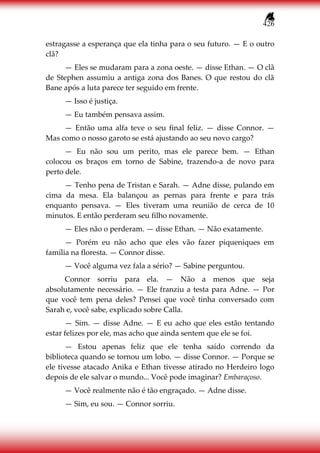 426
estragasse a esperança que ela tinha para o seu futuro. — E o outro
clã?
— Eles se mudaram para a zona oeste. — disse Ethan. — O clã
de Stephen assumiu a antiga zona dos Banes. O que restou do clã
Bane após a luta parece ter seguido em frente.
— Isso é justiça.
— Eu também pensava assim.
— Então uma alfa teve o seu final feliz. — disse Connor. —
Mas como o nosso garoto se está ajustando ao seu novo cargo?
— Eu não sou um perito, mas ele parece bem. — Ethan
colocou os braços em torno de Sabine, trazendo-a de novo para
perto dele.
— Tenho pena de Tristan e Sarah. — Adne disse, pulando em
cima da mesa. Ela balançou as pernas para frente e para trás
enquanto pensava. — Eles tiveram uma reunião de cerca de 10
minutos. E então perderam seu filho novamente.
— Eles não o perderam. — disse Ethan. — Não exatamente.
— Porém eu não acho que eles vão fazer piqueniques em
família na floresta. — Connor disse.
— Você alguma vez fala a sério? — Sabine perguntou.
Connor sorriu para ela. — Não a menos que seja
absolutamente necessário. — Ele franziu a testa para Adne. — Por
que você tem pena deles? Pensei que você tinha conversado com
Sarah e, você sabe, explicado sobre Calla.
— Sim. — disse Adne. — E eu acho que eles estão tentando
estar felizes por ele, mas acho que ainda sentem que ele se foi.
— Estou apenas feliz que ele tenha saído correndo da
biblioteca quando se tornou um lobo. — disse Connor. — Porque se
ele tivesse atacado Anika e Ethan tivesse atirado no Herdeiro logo
depois de ele salvar o mundo... Você pode imaginar? Embaraçoso.
— Você realmente não é tão engraçado. — Adne disse.
— Sim, eu sou. — Connor sorriu.
 