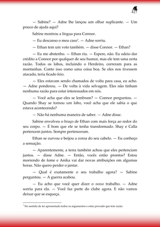 427
— Sabine? — Adne lhe lançou um olhar suplicante. — Um
pouco de ajuda aqui?
Sabine mostrou a língua para Connor.
— Eu descanso o meu caso7. — Adne sorriu.
— Ethan tem um voto também. — disse Connor. — Ethan?
— Eu me abstenho. — Ethan riu. — Espere, não. Eu odeio dar
crédito a Connor por qualquer de seu humor, mas ele tem uma certa
razão. Todos os lobos, incluindo o Herdeiro, correram para as
montanhas. Conto isso como uma coisa boa. Se eles nos tivessem
atacado, teria ficado feio.
— Eles estavam sendo chamados de volta para casa, eu acho.
— Adne ponderou. — De volta à vida selvagem. Eles não tinham
nenhuma razão para estar interessados em nós.
— Você acha que eles se lembram? — Connor perguntou. —
Quando Shay se tornou um lobo, você acha que ele sabia o que
estava acontecendo?
— Não há nenhuma maneira de saber. — Adne disse.
Sabine envolveu o braço de Ethan com mais força ao redor do
seu corpo. — É bom que ele se tenha transformado. Shay e Calla
pertencem juntos. Sempre pertenceram.
Ethan se curvou e beijou a coroa do seu cabelo. — Eu conheço
a sensação.
— Aparentemente, a terra também achou que eles pertenciam
juntos. — disse Adne. — Então, vocês estão prontos? Estou
morrendo de fome e Anika vai dar novas atribuições em algumas
horas. Não quero perder o jantar.
— Qual é exatamente o seu trabalho agora? — Sabine
perguntou. — A guerra acabou.
— Eu acho que você quer dizer o nosso trabalho. — Adne
sorriu para ela. — Você faz parte do clube agora. E não vamos
deixar que se esqueça.
7
No sentido de ter apresentado todos os argumentos e estar provado que tem razão.
 