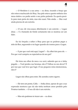 43
― O Herdeiro é a sua arma ― eu disse, tocando o braço que
não estava machucado do Shay. Sua pele estava quente embaixo dos
meus dedos e eu podia sentir o seu pulso pulando. Eu queria puxá-
lo para mais perto de mim, mas não ousei. Não ainda. ― Mas você
ainda precisa de um exército.
― O seu clã vira-casaca dificilmente é um exército ― Logan
disse. ― E o bastardo do Emile certamente não se mostrou ser um
líder.
Eu fui forçada a soltar o Shay para que eu pudesse pegar a
mão do Ren, segurando-o no lugar quando ele rosnou para o Logan.
― E por que você está aqui, Logan? ― Eu olhei feio para ele. ―
Por que você cumpriu as expectativas do seu pai?
Ele tirou seu olhar do meu e eu sorri, sabendo que eu o tinha
pegado. ― Você perdeu sua herança, não é? Falhou no seu dever? É
por isso que você teve que fugir. O seu pequeno reino desmoronou,
não é?
Logan não olhou para mim. Ele acendeu outro cigarro.
― Ele tem um ponto, Calla. ― Anika disse, apesar de que a sua
expressão mostrava que ela não tinha nenhum amor perdido pelo
Protetor também. ― O seu clã não é um exército.
― Mas nós podemos te trazer um ― eu disse.
 