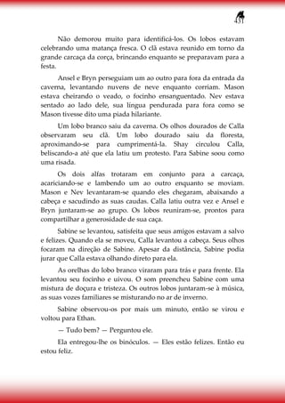431
Não demorou muito para identificá-los. Os lobos estavam
celebrando uma matança fresca. O clã estava reunido em torno da
grande carcaça da corça, brincando enquanto se preparavam para a
festa.
Ansel e Bryn perseguiam um ao outro para fora da entrada da
caverna, levantando nuvens de neve enquanto corriam. Mason
estava cheirando o veado, o focinho ensanguentado. Nev estava
sentado ao lado dele, sua língua pendurada para fora como se
Mason tivesse dito uma piada hilariante.
Um lobo branco saiu da caverna. Os olhos dourados de Calla
observaram seu clã. Um lobo dourado saiu da floresta,
aproximando-se para cumprimentá-la. Shay circulou Calla,
beliscando-a até que ela latiu um protesto. Para Sabine soou como
uma risada.
Os dois alfas trotaram em conjunto para a carcaça,
acariciando-se e lambendo um ao outro enquanto se moviam.
Mason e Nev levantaram-se quando eles chegaram, abaixando a
cabeça e sacudindo as suas caudas. Calla latiu outra vez e Ansel e
Bryn juntaram-se ao grupo. Os lobos reuniram-se, prontos para
compartilhar a generosidade de sua caça.
Sabine se levantou, satisfeita que seus amigos estavam a salvo
e felizes. Quando ela se moveu, Calla levantou a cabeça. Seus olhos
focaram na direção de Sabine. Apesar da distância, Sabine podia
jurar que Calla estava olhando direto para ela.
As orelhas do lobo branco viraram para trás e para frente. Ela
levantou seu focinho e uivou. O som preencheu Sabine com uma
mistura de doçura e tristeza. Os outros lobos juntaram-se à música,
as suas vozes familiares se misturando no ar de inverno.
Sabine observou-os por mais um minuto, então se virou e
voltou para Ethan.
— Tudo bem? — Perguntou ele.
Ela entregou-lhe os binóculos. — Eles estão felizes. Então eu
estou feliz.
 
