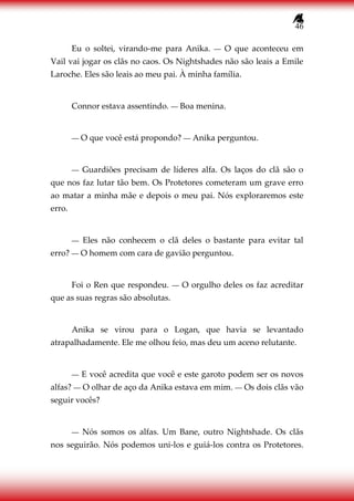 46
Eu o soltei, virando-me para Anika. ― O que aconteceu em
Vail vai jogar os clãs no caos. Os Nightshades não são leais a Emile
Laroche. Eles são leais ao meu pai. À minha família.
Connor estava assentindo. ― Boa menina.
― O que você está propondo? ― Anika perguntou.
― Guardiões precisam de líderes alfa. Os laços do clã são o
que nos faz lutar tão bem. Os Protetores cometeram um grave erro
ao matar a minha mãe e depois o meu pai. Nós exploraremos este
erro.
― Eles não conhecem o clã deles o bastante para evitar tal
erro? ― O homem com cara de gavião perguntou.
Foi o Ren que respondeu. ― O orgulho deles os faz acreditar
que as suas regras são absolutas.
Anika se virou para o Logan, que havia se levantado
atrapalhadamente. Ele me olhou feio, mas deu um aceno relutante.
― E você acredita que você e este garoto podem ser os novos
alfas? ― O olhar de aço da Anika estava em mim. ― Os dois clãs vão
seguir vocês?
― Nós somos os alfas. Um Bane, outro Nightshade. Os clãs
nos seguirão. Nós podemos uni-los e guiá-los contra os Protetores.
 