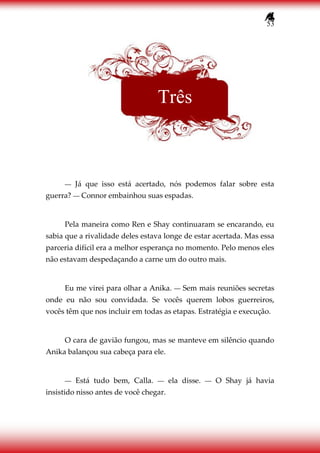 53
― Já que isso está acertado, nós podemos falar sobre esta
guerra? ― Connor embainhou suas espadas.
Pela maneira como Ren e Shay continuaram se encarando, eu
sabia que a rivalidade deles estava longe de estar acertada. Mas essa
parceria difícil era a melhor esperança no momento. Pelo menos eles
não estavam despedaçando a carne um do outro mais.
Eu me virei para olhar a Anika. ― Sem mais reuniões secretas
onde eu não sou convidada. Se vocês querem lobos guerreiros,
vocês têm que nos incluir em todas as etapas. Estratégia e execução.
O cara de gavião fungou, mas se manteve em silêncio quando
Anika balançou sua cabeça para ele.
― Está tudo bem, Calla. ― ela disse. ― O Shay já havia
insistido nisso antes de você chegar.
Três
 