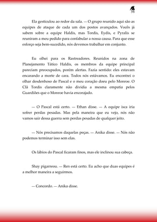 56
Ela gesticulou ao redor da sala. ― O grupo reunido aqui são as
equipes de ataque de cada um dos postos avançados. Vocês já
sabem sobre a equipe Haldis, mas Tordis, Eydis, e Pyralis se
reuniram a meu pedido para confabular a nossa causa. Para que esse
esforço seja bem-sucedido, nós devemos trabalhar em conjunto.
Eu olhei para os Rastreadores. Reunidos na zona de
Planejamento Tático Haldis, os membros da equipe principal
pareciam preocupados, porém alertas. Fazia sentido: eles estavam
encarando a morte de cara. Todos nós estávamos. Eu encontrei o
olhar desdenhoso de Pascal e o meu coração doeu pelo Monroe. O
Clã Tordis claramente não dividia a mesma empatia pelos
Guardiões que o Monroe havia encorajado.
― O Pascal está certo. ― Ethan disse. ― A equipe isca iria
sofrer perdas pesadas. Mas pela maneira que eu vejo, nós não
vamos sair dessa guerra sem perdas pesadas de qualquer jeito.
― Nós precisamos daquelas peças. ― Anika disse. ― Nós não
podemos terminar isso sem elas.
Os lábios do Pascal ficaram finos, mas ele inclinou sua cabeça.
Shay pigarreou. ― Ren está certo. Eu acho que duas equipes é
a melhor maneira a seguirmos.
― Concordo. ― Anika disse.
 