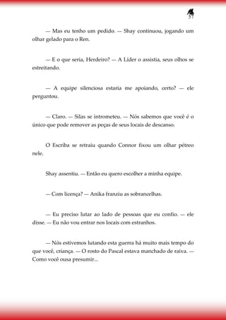 57
― Mas eu tenho um pedido. ― Shay continuou, jogando um
olhar gelado para o Ren.
― E o que seria, Herdeiro? ― A Líder o assistia, seus olhos se
estreitando.
― A equipe silenciosa estaria me apoiando, certo? ― ele
perguntou.
― Claro. ― Silas se intrometeu. ― Nós sabemos que você é o
único que pode remover as peças de seus locais de descanso.
O Escriba se retraiu quando Connor fixou um olhar pétreo
nele.
Shay assentiu. ― Então eu quero escolher a minha equipe.
― Com licença? ― Anika franziu as sobrancelhas.
― Eu preciso lutar ao lado de pessoas que eu confio. ― ele
disse. ― Eu não vou entrar nos locais com estranhos.
― Nós estivemos lutando esta guerra há muito mais tempo do
que você, criança. ― O rosto do Pascal estava manchado de raiva. ―
Como você ousa presumir...
 