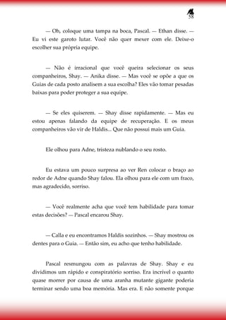 58
― Oh, coloque uma tampa na boca, Pascal. ― Ethan disse. ―
Eu vi este garoto lutar. Você não quer mexer com ele. Deixe-o
escolher sua própria equipe.
― Não é irracional que você queira selecionar os seus
companheiros, Shay. ― Anika disse. ― Mas você se opõe a que os
Guias de cada posto analisem a sua escolha? Eles vão tomar pesadas
baixas para poder proteger a sua equipe.
― Se eles quiserem. ― Shay disse rapidamente. ― Mas eu
estou apenas falando da equipe de recuperação. E os meus
companheiros vão vir de Haldis... Que não possui mais um Guia.
Ele olhou para Adne, tristeza nublando o seu rosto.
Eu estava um pouco surpresa ao ver Ren colocar o braço ao
redor de Adne quando Shay falou. Ela olhou para ele com um fraco,
mas agradecido, sorriso.
― Você realmente acha que você tem habilidade para tomar
estas decisões? ― Pascal encarou Shay.
― Calla e eu encontramos Haldis sozinhos. ― Shay mostrou os
dentes para o Guia. ― Então sim, eu acho que tenho habilidade.
Pascal resmungou com as palavras de Shay. Shay e eu
dividimos um rápido e conspiratório sorriso. Era incrível o quanto
quase morrer por causa de uma aranha mutante gigante poderia
terminar sendo uma boa memória. Mas era. E não somente porque
 