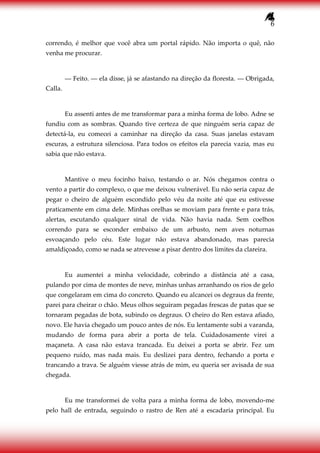 6
correndo, é melhor que você abra um portal rápido. Não importa o quê, não
venha me procurar.
― Feito. ― ela disse, já se afastando na direção da floresta. ― Obrigada,
Calla.
Eu assenti antes de me transformar para a minha forma de lobo. Adne se
fundiu com as sombras. Quando tive certeza de que ninguém seria capaz de
detectá-la, eu comecei a caminhar na direção da casa. Suas janelas estavam
escuras, a estrutura silenciosa. Para todos os efeitos ela parecia vazia, mas eu
sabia que não estava.
Mantive o meu focinho baixo, testando o ar. Nós chegamos contra o
vento a partir do complexo, o que me deixou vulnerável. Eu não seria capaz de
pegar o cheiro de alguém escondido pelo véu da noite até que eu estivesse
praticamente em cima dele. Minhas orelhas se moviam para frente e para trás,
alertas, escutando qualquer sinal de vida. Não havia nada. Sem coelhos
correndo para se esconder embaixo de um arbusto, nem aves noturnas
esvoaçando pelo céu. Este lugar não estava abandonado, mas parecia
amaldiçoado, como se nada se atrevesse a pisar dentro dos limites da clareira.
Eu aumentei a minha velocidade, cobrindo a distância até a casa,
pulando por cima de montes de neve, minhas unhas arranhando os rios de gelo
que congelaram em cima do concreto. Quando eu alcancei os degraus da frente,
parei para cheirar o chão. Meus olhos seguiram pegadas frescas de patas que se
tornaram pegadas de bota, subindo os degraus. O cheiro do Ren estava afiado,
novo. Ele havia chegado um pouco antes de nós. Eu lentamente subi a varanda,
mudando de forma para abrir a porta de tela. Cuidadosamente virei a
maçaneta. A casa não estava trancada. Eu deixei a porta se abrir. Fez um
pequeno ruído, mas nada mais. Eu deslizei para dentro, fechando a porta e
trancando a trava. Se alguém viesse atrás de mim, eu queria ser avisada de sua
chegada.
Eu me transformei de volta para a minha forma de lobo, movendo-me
pelo hall de entrada, seguindo o rastro de Ren até a escadaria principal. Eu
 