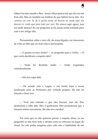 62
Sabine haviam amado o Ren. Ansel e Bryn pensavam que ele era um
bom alfa. Mas eu também me lembrei do que Sabine havia dito. Ren
cometeu um erro. Se ele te queria tanto, ele deveria ter vindo aqui. Ele
deveria ter vindo aqui para lutar por você. Ele estava aqui agora, mas
era tarde demais? Eu me perguntei se ela ainda sentia lealdade para
com o seu antigo alfa.
Pensamentos sobre o meu clã, da nossa ligação, me trouxeram
de volta ao lobo que eu mais estava preocupada.
― E quanto ao meu irmão? ― eu perguntei para a Anika. ― O
que vocês decidiram a respeito dele?
― Nada foi decidido ainda. ― Anika respondeu
cuidadosamente.
― Não foi culpa dele.
― De acordo com o Logan, o seu irmão traiu a nossa
localização para os Protetores por vontade própria. Ele não foi
forçado a fazer isso.
― Você não entende o que eles fizeram com ele. Eles
destruíram o lobo dele. Eles o quebraram. Eles prometeram que o
tornaria inteiro novamente. Ele não teve escolha!
Por mais que eu não quisesse pensar a respeito disso, eu me
perguntei se não teria feito a mesma coisa se estivesse no lugar do
Ansel. Eu não podia imaginar uma vida sem a habilidade de me
 