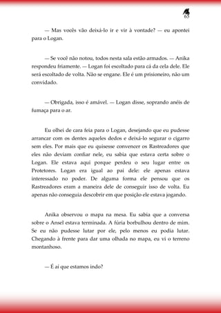 65
― Mas vocês vão deixá-lo ir e vir à vontade? ― eu apontei
para o Logan.
― Se você não notou, todos nesta sala estão armados. ― Anika
respondeu friamente. ― Logan foi escoltado para cá da cela dele. Ele
será escoltado de volta. Não se engane. Ele é um prisioneiro, não um
convidado.
― Obrigada, isso é amável. ― Logan disse, soprando anéis de
fumaça para o ar.
Eu olhei de cara feia para o Logan, desejando que eu pudesse
arrancar com os dentes aqueles dedos e deixá-lo segurar o cigarro
sem eles. Por mais que eu quisesse convencer os Rastreadores que
eles não deviam confiar nele, eu sabia que estava certa sobre o
Logan. Ele estava aqui porque perdeu o seu lugar entre os
Protetores. Logan era igual ao pai dele: ele apenas estava
interessado no poder. De alguma forma ele pensou que os
Rastreadores eram a maneira dele de conseguir isso de volta. Eu
apenas não conseguia descobrir em que posição ele estava jogando.
Anika observou o mapa na mesa. Eu sabia que a conversa
sobre o Ansel estava terminada. A fúria borbulhou dentro de mim.
Se eu não pudesse lutar por ele, pelo menos eu podia lutar.
Chegando à frente para dar uma olhada no mapa, eu vi o terreno
montanhoso.
― É aí que estamos indo?
 