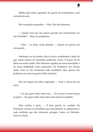 67
Minha pele estava apertada. Eu queria me transformar e sair
correndo da sala.
Ren conseguiu responder. ― Não. Nós não sabíamos.
― Aquele urso que me atacou quando nós encontramos era
um Guardião? ― Shay me perguntou.
― Não. ― eu disse, ainda abalada. ― Aquele era apenas um
urso-pardo.
Nenhuma vez na minha vida eu havia considerado a idéia de
que outras formas de Guardiões poderiam existir. O nosso clã de
lobos era muito unido. Nós tínhamos orgulho da nossa ferocidade e
da nossa habilidade como guerreiros. Os Protetores nos faziam
sentir como se nós tivéssemos sido escolhidos. Que apenas nós
podíamos servi-los na guerra. Mais mentiras.
Ren me lançou um olhar inquisidor. ― Você o salvou de um
urso?
― Eu não quero falar sobre isso. ― Eu cruzei os meus braços
no peito. ― Eu quero saber mais sobre estes outros Guardiões.
Silas encheu o peito. ― É bem genial, na verdade. Os
Protetores criaram os Guardiões que naturalmente se adequavam a
cada ambiente que eles deveriam proteger. Lobos no Colorado.
Ursos na Suíça.
 