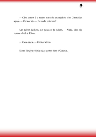 69
― Olha quem é o recém nascido evangelista dos Guardiões
agora. ― Connor riu. ― De onde veio isso?
Um rubor deslizou no pescoço do Ethan. ― Nada. Eles são
nossos aliados. É isso.
― Claro que é. ― Connor disse.
Ethan xingou e virou suas costas para o Connor.
 