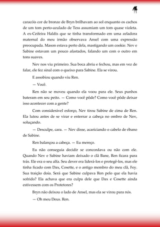 71
caracóis cor de bronze de Bryn brilhavam ao sol enquanto os cachos
de um tom perto-azulado de Tess assumiam um tom quase violeta.
A ex-Ceifeira Haldis que se tinha transformado em uma zeladora
maternal do meu irmão observava Ansel com uma expressão
preocupada. Mason estava perto dela, mastigando um cookie. Nev e
Sabine estavam um pouco afastados, falando um com o outro em
tons suaves.
Nev nos viu primeiro. Sua boca abriu e fechou, mas em vez de
falar, ele fez sinal com o queixo para Sabine. Ela se virou.
E assobiou quando viu Ren.
— Você.
Ren não se moveu quando ela voou para ele. Seus punhos
bateram em seu peito. — Como você pôde? Como você pôde deixar
isso acontecer com a gente?
Com considerável esforço, Nev tirou Sabine de cima de Ren.
Ela lutou antes de se virar e enterrar a cabeça no ombro de Nev,
soluçando.
— Desculpe, cara. — Nev disse, acariciando o cabelo de ébano
de Sabine.
Ren balançou a cabeça. — Eu mereço.
Eu não conseguia decidir se concordava ou não com ele.
Quando Nev e Sabine haviam deixado o clã Bane, Ren ficara para
trás. Ele era o seu alfa. Seu dever era liderá-los e protegê-los, mas ele
tinha ficado com Dax, Cosette, e o antigo membro do meu clã, Fey.
Sua traição doía. Será que Sabine culpava Ren pelo que ela havia
sofrido? Ela achava que era culpa dele que Dax e Cosette ainda
estivessem com os Protetores?
Bryn não deixou o lado de Ansel, mas ela se virou para nós.
— Oh meu Deus. Ren.
 