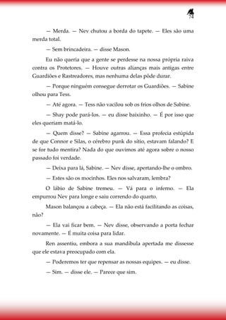 74
— Merda. — Nev chutou a borda do tapete. — Eles são uma
merda total.
— Sem brincadeira. — disse Mason.
Eu não queria que a gente se perdesse na nossa própria raiva
contra os Protetores. — Houve outras alianças mais antigas entre
Guardiões e Rastreadores, mas nenhuma delas pôde durar.
— Porque ninguém consegue derrotar os Guardiões. — Sabine
olhou para Tess.
— Até agora. — Tess não vacilou sob os frios olhos de Sabine.
— Shay pode pará-los. — eu disse baixinho. — É por isso que
eles queriam matá-lo.
— Quem disse? — Sabine agarrou. — Essa profecia estúpida
de que Connor e Silas, o cérebro punk do sítio, estavam falando? E
se for tudo mentira? Nada do que ouvimos até agora sobre o nosso
passado foi verdade.
— Deixa para lá, Sabine. — Nev disse, apertando-lhe o ombro.
— Estes são os mocinhos. Eles nos salvaram, lembra?
O lábio de Sabine tremeu. — Vá para o inferno. — Ela
empurrou Nev para longe e saiu correndo do quarto.
Mason balançou a cabeça. — Ela não está facilitando as coisas,
não?
— Ela vai ficar bem. — Nev disse, observando a porta fechar
novamente. — É muita coisa para lidar.
Ren assentiu, embora a sua mandíbula apertada me dissesse
que ele estava preocupado com ela.
— Poderemos ter que repensar as nossas equipes. — eu disse.
— Sim. — disse ele. — Parece que sim.
 