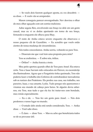 76
— Se vocês dois fizerem qualquer aposta, eu vou descobrir. —
eu disse. — E vocês vão se arrepender.
Mason conseguiu parecer envergonhado. Nev desviou o olhar
do meu olhar aguçado com um sorriso malicioso.
Adne seguiu Ren, envolvendo seu braço no dele em um gesto
casual, mas eu vi os dedos apertando em torno de seu braço,
firmando-o enquanto ele olhava para Shay.
O rosto de Anika estava severo enquanto ela observava o
nosso pequeno clã de Guardiões. — Eu acredito que vocês estão
cientes de nossa mudança de circunstâncias.
Nós todos concordamos. Anika sorriu, voltando-se para Tess.
— Disseram-me que você tem uma proposta para mim?
Tess se endireitou. — É sobre nós, órfãos.
— Órfãos? — Anika franziu a testa.
Meu peito apertou quando olhei de Tess para Ansel. Ela estava
certa. Tess e Isaac haviam sido colocados em Denver, no esconderijo
dos Rastreadores. Agora que o Purgatório tinha queimado, Tess não
poderia fazer o trabalho dos Ceifeiros de contrabandear mercadorias
sob os narizes dos Protetores. Ela perdeu sua casa, seu trabalho, seu
parceiro, Isaac, e sua amante, Lydia. Tudo porque nós aparecemos e
viramos seu mundo de cabeça para baixo. Se alguém devia odiar-
nos, era Tess, mas tudo o que ela fez foi tratar-nos com bondade,
meu irmão especialmente.
— Eu e ele. — Tess fez um gesto para Ansel. — Nós dois
perdemos o nosso lugar no mundo.
— O estado dele ainda está sendo considerado, Tess. — Anika
disse. — Você sabe disso.
— É claro. — disse Tess. — Mas eu acho que beneficiaria todos
se ele se provasse útil.
 