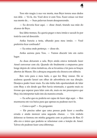 78
Tess não reagiu à sua voz morta, mas Bryn torceu seus dedos
nos dele. — Vá lá, An. Você deve ir com Tess. Fazer coisas vai tirar
sua mente de... — Suas palavras foram desaparecendo.
— Eu deveria ficar aqui. — disse Ansel, tirando sua mão do
alcance de Bryn.
Seu lábio tremeu. Eu queria pegar o meu irmão e sacudi-lo por
tratá-la com tal descuido.
Anika franziu a testa, olhando para meu irmão. — Você
preferiria ficar confinado?
— Eu estou onde pertenço. — disse ele.
Anika acenou para Tess. — Vamos discutir isto em outro
lugar.
As duas deixaram a sala. Bryn ainda estava tentando fazer
Ansel conversar com ela. Quando ele finalmente a empurrou para
longe depois de várias tentativas, ela se levantou e foi para os braços
abertos de Mason. Ele a abraçou enquanto ela chorava em silêncio.
Ren veio para o meu lado, o que fez Shay rosnar. Ele se
acalmou quando lancei um olhar de advertência em sua direção.
Desejava poder fazer mais. Eu não tinha tido oportunidade de falar
com Shay a sós desde que Ren havia retornado, e quanto mais eu
tivesse que esperar para falar com ele, mais eu me preocupava que
Shay iria interpretar tudo isto da maneira errada.
— Eu acho que eu poderia ser capaz de fazer algo aqui. — Ren
murmurou em voz baixa para que apenas eu pudesse ouvi-lo.
— Como o quê? — Eu perguntei.
— Ele precisa saber que uma pessoa pode fazer a escolha
errada e ainda merecer uma segunda chance. — Um nódulo
doloroso se formou em minha garganta com as palavras de Ren. O
alfa era o único que poderia se relacionar com a traição de Ansel.
Talvez ele pudesse fazer uma diferença.
 