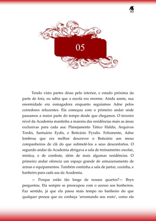 80
Tendo visto partes disso pelo interior, e estado próxima da
parte de fora, eu sabia que a escola era enorme. Ainda assim, sua
enormidade era esmagadora enquanto seguíamos Adne pelos
corredores reluzentes. Ela começou com o primeiro andar onde
passamos a maior parte do tempo desde que chegamos. O terceiro
nível da Academia mantinha a maioria das residências mais as áreas
exclusivas para cada asa: Planejamento Tático Haldis, Arquivos
Tordis, Santuário Eydis, e Boticário Pyralis. Felizmente, Adne
lembrou que era melhor descrever o Boticário aos meus
companheiros de clã do que submetê-los a seus desconfortos. O
segundo andar da Academia abrigava a sala de treinamento: escolar,
mística, e de combate, além de mais algumas residências. O
primeiro andar oferecia um espaço grande de armazenamento de
armas e equipamentos. Também continha a sala de jantar, cozinha, e
banheiro para cada asa da Academia.
— Porque estão tão longe de nossos quartos?— Bryn
perguntou. Ela sempre se preocupou com o acesso aos banheiros.
Faz sentido, já que ela passa mais tempo no banheiro do que
qualquer pessoa que eu conheça ‘arrumando seu rosto’, como ela
05
 