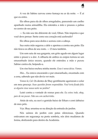 88
A voz de Sabine curvou como fumaça no ar da noite. — É aí
que eu entro.
Ele olhou para ela de olhos arregalados, parecendo um coelho
apanhado numa armadilha. Ela estendeu a mão e pousou a palma
no centro de seu peito.
— Eu não sou tão diferente de você, Ethan. Não importa o que
você deve pensar. Sente como seu coração está acelerado?
Ele olhou para seus dedos e acenou com a cabeça.
Sua outra mão segurou a dele e apertou-a contra seu peito. Ela
não tirava os olhos de seu rosto. — O meu também.
Um som saiu de sua garganta, um grito agudo em algum lugar
entre o prazer e a dor. A silhueta de ambos os corpos tornou-se um
emaranhado único escuro, quando ele estendeu a mão e puxou
Sabine contra ele, beijando-a.
Um riso baixo encheu minha mente. Essa é nossa deixa. Vamos.
Mas... Eu estava encarando o par emaranhado, encantada com
a cena, sabendo que não devia ver mais.
Vamos lá, Cal. Os dentes de Shay gentilmente agarraram o colar
em meu pescoço. Suas questões foram respondidas. Você teria ficado feliz
se alguém visse nossa noite no jardim?
Lutei contra a vontade de rosnar para ele. Eu estou indo, okay,
pare de me puxar. Não sou um cachorrinho.
Atrás de nós, eu ouvi o gemido baixo de Ethan e corei debaixo
de meu pelo.
Veja. Shay arrastou-se na direção da entrada do jardim.
Nós saímos do jardim com patas silenciosas. Quando
estávamos em segurança na porta sombria, nós dois mudámos de
forma, deslizando para dentro da Academia.
 
