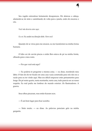 9
Seu rugido estrondoso lentamente desapareceu. Ele abaixou a cabeça,
afastando-se de mim e caminhando de volta para a janela, onde ele encarou o
céu.
Você não deveria estar aqui.
Eu sei. Eu andei na direção dele. Nem você.
Quando ele se virou para me encarar, eu me transformei na minha forma
humana.
O lobo cor de carvão piscou e então Ren estava de pé na minha frente,
olhando para o meu rosto.
― Por que você está aqui?
― Eu poderia te perguntar a mesma coisa. ― eu disse, mordendo meu
lábio. O fato de ele ter ficado em uma casa vazia construída para nós não era a
razão para eu ter vindo aqui. Mas era difícil empurrar estes pensamentos para
longe. De pé neste quarto, nesta montanha, nesta casa, tudo parecia ser ao nosso
respeito. Eu mal podia me lembrar do mundo exterior. Os Rastreadores. A
guerra.
Seus olhos piscaram, mas então ficaram ocos.
― É um bom lugar para ficar sozinho.
― Sinto muito. ― eu disse. As palavras pareciam gelo na minha
garganta.
 