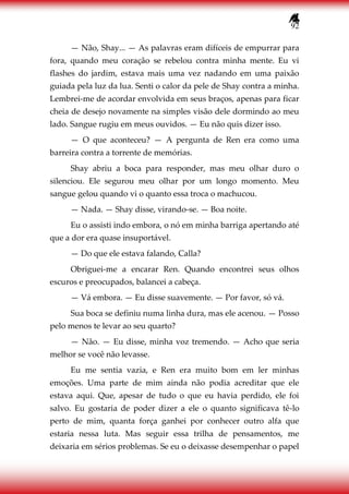 92
— Não, Shay... — As palavras eram difíceis de empurrar para
fora, quando meu coração se rebelou contra minha mente. Eu vi
flashes do jardim, estava mais uma vez nadando em uma paixão
guiada pela luz da lua. Senti o calor da pele de Shay contra a minha.
Lembrei-me de acordar envolvida em seus braços, apenas para ficar
cheia de desejo novamente na simples visão dele dormindo ao meu
lado. Sangue rugiu em meus ouvidos. — Eu não quis dizer isso.
— O que aconteceu? — A pergunta de Ren era como uma
barreira contra a torrente de memórias.
Shay abriu a boca para responder, mas meu olhar duro o
silenciou. Ele segurou meu olhar por um longo momento. Meu
sangue gelou quando vi o quanto essa troca o machucou.
— Nada. — Shay disse, virando-se. — Boa noite.
Eu o assisti indo embora, o nó em minha barriga apertando até
que a dor era quase insuportável.
— Do que ele estava falando, Calla?
Obriguei-me a encarar Ren. Quando encontrei seus olhos
escuros e preocupados, balancei a cabeça.
— Vá embora. — Eu disse suavemente. — Por favor, só vá.
Sua boca se definiu numa linha dura, mas ele acenou. — Posso
pelo menos te levar ao seu quarto?
— Não. — Eu disse, minha voz tremendo. — Acho que seria
melhor se você não levasse.
Eu me sentia vazia, e Ren era muito bom em ler minhas
emoções. Uma parte de mim ainda não podia acreditar que ele
estava aqui. Que, apesar de tudo o que eu havia perdido, ele foi
salvo. Eu gostaria de poder dizer a ele o quanto significava tê-lo
perto de mim, quanta força ganhei por conhecer outro alfa que
estaria nessa luta. Mas seguir essa trilha de pensamentos, me
deixaria em sérios problemas. Se eu o deixasse desempenhar o papel
 