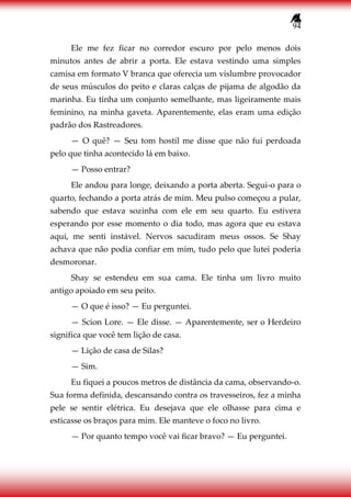 94
Ele me fez ficar no corredor escuro por pelo menos dois
minutos antes de abrir a porta. Ele estava vestindo uma simples
camisa em formato V branca que oferecia um vislumbre provocador
de seus músculos do peito e claras calças de pijama de algodão da
marinha. Eu tinha um conjunto semelhante, mas ligeiramente mais
feminino, na minha gaveta. Aparentemente, elas eram uma edição
padrão dos Rastreadores.
— O quê? — Seu tom hostil me disse que não fui perdoada
pelo que tinha acontecido lá em baixo.
— Posso entrar?
Ele andou para longe, deixando a porta aberta. Segui-o para o
quarto, fechando a porta atrás de mim. Meu pulso começou a pular,
sabendo que estava sozinha com ele em seu quarto. Eu estivera
esperando por esse momento o dia todo, mas agora que eu estava
aqui, me senti instável. Nervos sacudiram meus ossos. Se Shay
achava que não podia confiar em mim, tudo pelo que lutei poderia
desmoronar.
Shay se estendeu em sua cama. Ele tinha um livro muito
antigo apoiado em seu peito.
— O que é isso? — Eu perguntei.
— Scion Lore. — Ele disse. — Aparentemente, ser o Herdeiro
significa que você tem lição de casa.
— Lição de casa de Silas?
— Sim.
Eu fiquei a poucos metros de distância da cama, observando-o.
Sua forma definida, descansando contra os travesseiros, fez a minha
pele se sentir elétrica. Eu desejava que ele olhasse para cima e
esticasse os braços para mim. Ele manteve o foco no livro.
— Por quanto tempo você vai ficar bravo? — Eu perguntei.
 