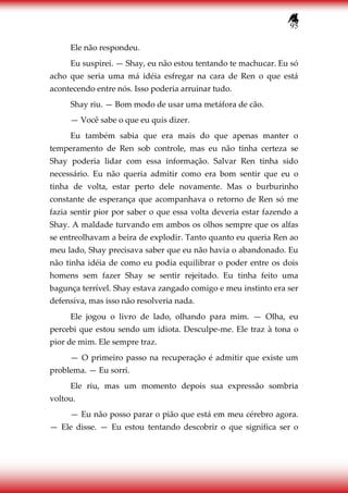 95
Ele não respondeu.
Eu suspirei. — Shay, eu não estou tentando te machucar. Eu só
acho que seria uma má idéia esfregar na cara de Ren o que está
acontecendo entre nós. Isso poderia arruinar tudo.
Shay riu. — Bom modo de usar uma metáfora de cão.
— Você sabe o que eu quis dizer.
Eu também sabia que era mais do que apenas manter o
temperamento de Ren sob controle, mas eu não tinha certeza se
Shay poderia lidar com essa informação. Salvar Ren tinha sido
necessário. Eu não queria admitir como era bom sentir que eu o
tinha de volta, estar perto dele novamente. Mas o burburinho
constante de esperança que acompanhava o retorno de Ren só me
fazia sentir pior por saber o que essa volta deveria estar fazendo a
Shay. A maldade turvando em ambos os olhos sempre que os alfas
se entreolhavam a beira de explodir. Tanto quanto eu queria Ren ao
meu lado, Shay precisava saber que eu não havia o abandonado. Eu
não tinha idéia de como eu podia equilibrar o poder entre os dois
homens sem fazer Shay se sentir rejeitado. Eu tinha feito uma
bagunça terrível. Shay estava zangado comigo e meu instinto era ser
defensiva, mas isso não resolveria nada.
Ele jogou o livro de lado, olhando para mim. — Olha, eu
percebi que estou sendo um idiota. Desculpe-me. Ele traz à tona o
pior de mim. Ele sempre traz.
— O primeiro passo na recuperação é admitir que existe um
problema. — Eu sorri.
Ele riu, mas um momento depois sua expressão sombria
voltou.
— Eu não posso parar o pião que está em meu cérebro agora.
— Ele disse. — Eu estou tentando descobrir o que significa ser o
 