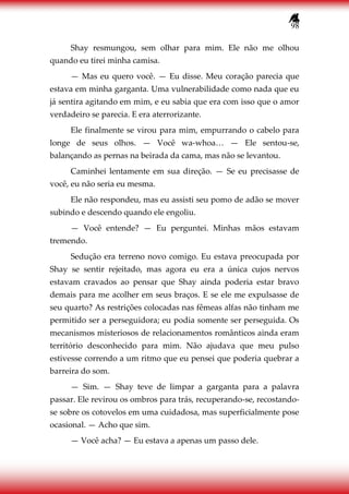 98
Shay resmungou, sem olhar para mim. Ele não me olhou
quando eu tirei minha camisa.
— Mas eu quero você. — Eu disse. Meu coração parecia que
estava em minha garganta. Uma vulnerabilidade como nada que eu
já sentira agitando em mim, e eu sabia que era com isso que o amor
verdadeiro se parecia. E era aterrorizante.
Ele finalmente se virou para mim, empurrando o cabelo para
longe de seus olhos. — Você wa-whoa… — Ele sentou-se,
balançando as pernas na beirada da cama, mas não se levantou.
Caminhei lentamente em sua direção. — Se eu precisasse de
você, eu não seria eu mesma.
Ele não respondeu, mas eu assisti seu pomo de adão se mover
subindo e descendo quando ele engoliu.
— Você entende? — Eu perguntei. Minhas mãos estavam
tremendo.
Sedução era terreno novo comigo. Eu estava preocupada por
Shay se sentir rejeitado, mas agora eu era a única cujos nervos
estavam cravados ao pensar que Shay ainda poderia estar bravo
demais para me acolher em seus braços. E se ele me expulsasse de
seu quarto? As restrições colocadas nas fêmeas alfas não tinham me
permitido ser a perseguidora; eu podia somente ser perseguida. Os
mecanismos misteriosos de relacionamentos românticos ainda eram
território desconhecido para mim. Não ajudava que meu pulso
estivesse correndo a um ritmo que eu pensei que poderia quebrar a
barreira do som.
— Sim. — Shay teve de limpar a garganta para a palavra
passar. Ele revirou os ombros para trás, recuperando-se, recostando-
se sobre os cotovelos em uma cuidadosa, mas superficialmente pose
ocasional. — Acho que sim.
— Você acha? — Eu estava a apenas um passo dele.
 