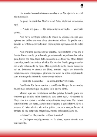 99
Um sorriso lento deslizou em sua boca. — Me ajudaria se você
me mostrasse.
Eu parei no caminho. Mostrar a ele? Estou tão fora de meu alcance
aqui.
— A não ser que... — Ele ainda estava sorrindo. — Você não
queira.
Não havia nenhum indício de medo ou dúvida em sua voz,
apenas um brilho em seus olhos que me fez vibrar. Eu podia ver o
desafio lá. O lobo dentro de mim rosnou para a provocação de outro
alfa.
Não era uma questão de ter escolha. Puro instinto levou-me a
frente. Eu estava de pé sobre ele, pressionando as palmas das mãos
para baixo em cada lado dele, forçando-o a deitar-se. Meus lábios
curvados, tendo os caninos afiados. Eu respirei fundo, perguntando-
me se ele tinha medo de mim. Mas o gosto de medo não se demorou
no ar. Somente o aroma de Shay, nuvem negra de trovoada
estalando com relâmpagos, girando em torno de mim, misturando
com a fumaça de âmbar do nosso desejo mútuo.
— Essa não é a escolha. — Eu disse, minha voz rouca.
Equilíbrio. Eu devo manter o equilíbrio. Droga. Ia ser muito,
muito mais difícil do que imaginei. Eu o queria tanto.
Mesmo que eu combatesse minha paixão, lutando para me
lembrar que eu não tinha permissão para estar aqui, - no quarto de
Shay, em sua cama – minha determinação evaporou. Ele estava
simplesmente tão perto, a pele muito quente e convidativa. E eu o
amava. O lobo dentro de mim gritou por um companheiro. A
atração de seu corpo era magnética, eu não conseguia afastá-lo.
— Não é? — Shay sorriu. — Qual é, então?
— Um lapso em julgamento. — Eu disse, apesar de não soar
convincente.
 