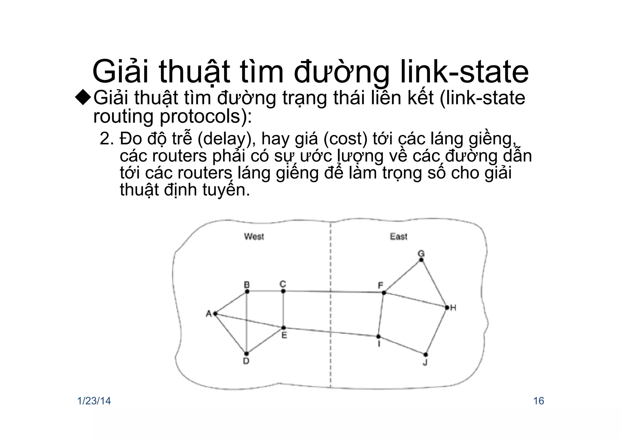 Giải thuật tìm đường link-state
u Giải thuật tìm đường trạng thái liên kết (link-state
routing protocols):
2.  Đo độ trễ (delay), hay giá (cost) tới các láng giềng,
các routers phải có sự ước lượng về các đường dẫn
tới các routers láng giếng để làm trọng số cho giải
thuật định tuyến.
1/23/14 16
 