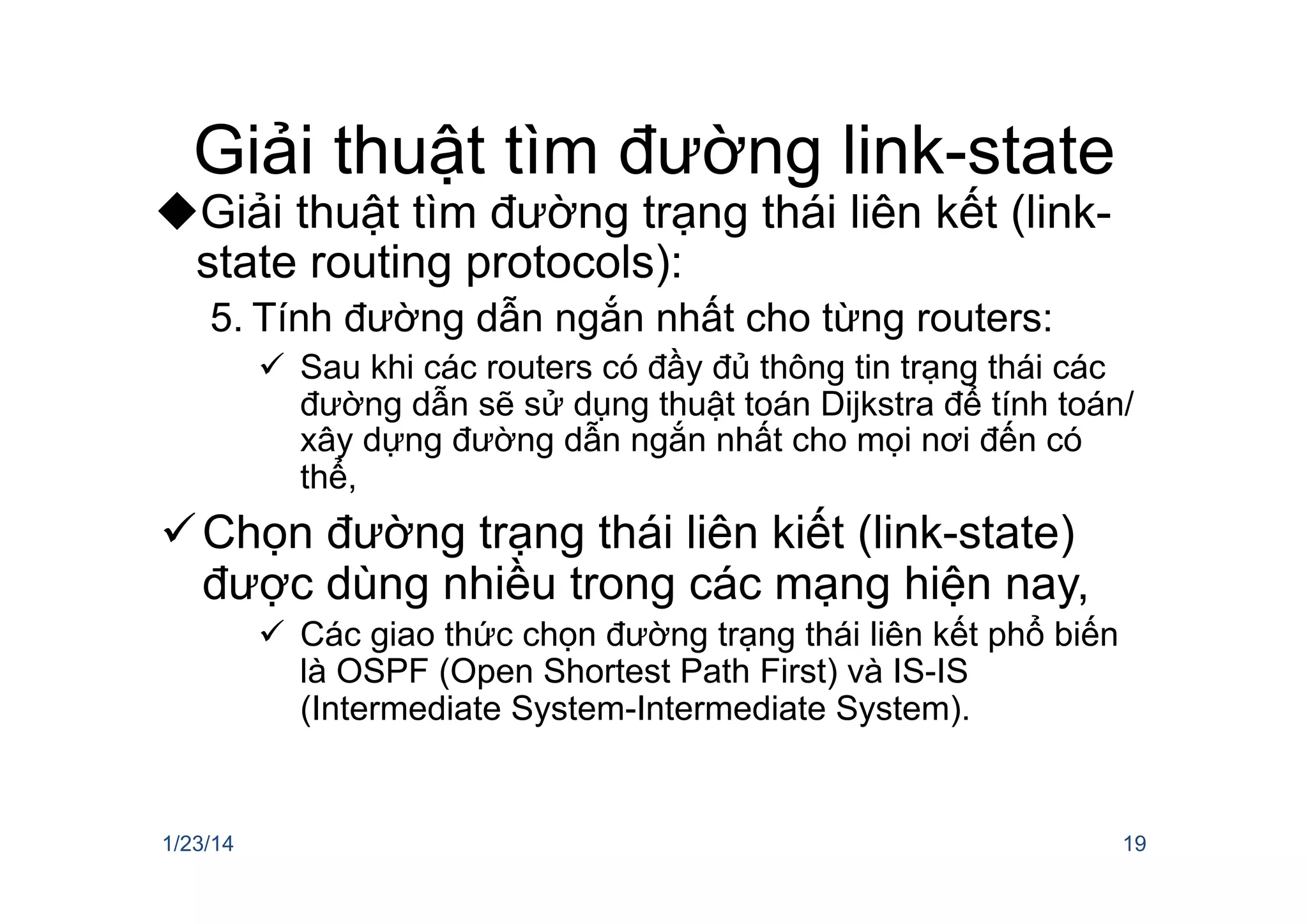Giải thuật tìm đường link-state
u Giải thuật tìm đường trạng thái liên kết (link-
state routing protocols):
5. Tính đường dẫn ngắn nhất cho từng routers:
ü  Sau khi các routers có đầy đủ thông tin trạng thái các
đường dẫn sẽ sử dụng thuật toán Dijkstra để tính toán/
xây dựng đường dẫn ngắn nhất cho mọi nơi đến có
thể,
ü Chọn đường trạng thái liên kiết (link-state)
được dùng nhiều trong các mạng hiện nay,
ü  Các giao thức chọn đường trạng thái liên kết phổ biến
là OSPF (Open Shortest Path First) và IS-IS
(Intermediate System-Intermediate System).
1/23/14 19
 