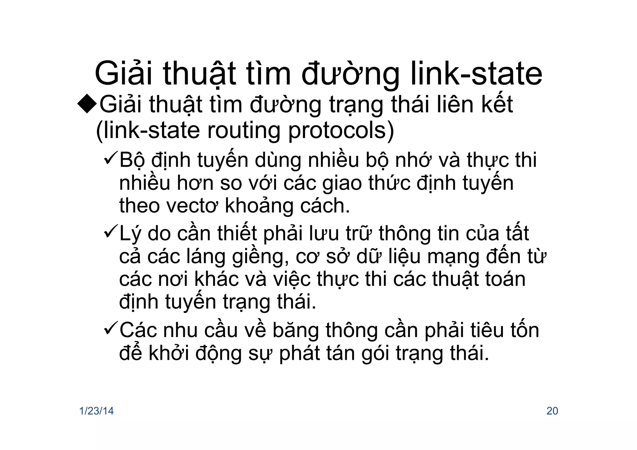 Giải thuật tìm đường link-state
u Giải thuật tìm đường trạng thái liên kết
(link-state routing protocols)
ü Bộ định tuyến dùng nhiều bộ nhớ và thực thi
nhiều hơn so với các giao thức định tuyến
theo vectơ khoảng cách.
ü Lý do cần thiết phải lưu trữ thông tin của tất
cả các láng giềng, cơ sở dữ liệu mạng đến từ
các nơi khác và việc thực thi các thuật toán
định tuyến trạng thái.
ü Các nhu cầu về băng thông cần phải tiêu tốn
để khởi động sự phát tán gói trạng thái.
1/23/14 20
 