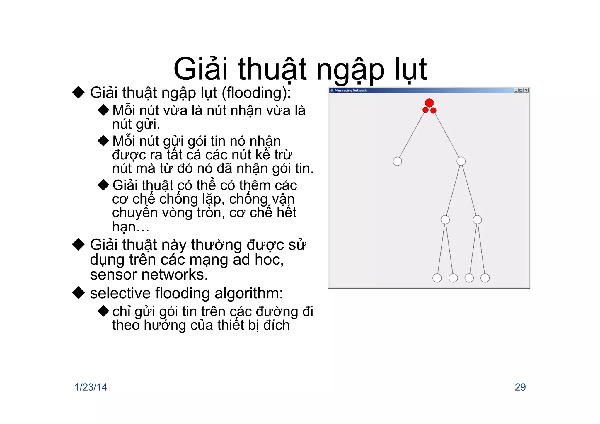 Giải thuật ngập lụt
u Giải thuật ngập lụt (flooding):
u Mỗi nút vừa là nút nhận vừa là
nút gửi.
u Mỗi nút gửi gói tin nó nhận
được ra tất cả các nút kề trừ
nút mà từ đó nó đã nhận gói tin.
u Giải thuật có thể có thêm các
cơ chế chống lặp, chống vận
chuyển vòng tròn, cơ chế hết
hạn…
u Giải thuật này thường được sử
dụng trên các mạng ad hoc,
sensor networks.
u selective flooding algorithm:
u chỉ gửi gói tin trên các đường đi
theo hướng của thiết bị đích
1/23/14 29
 