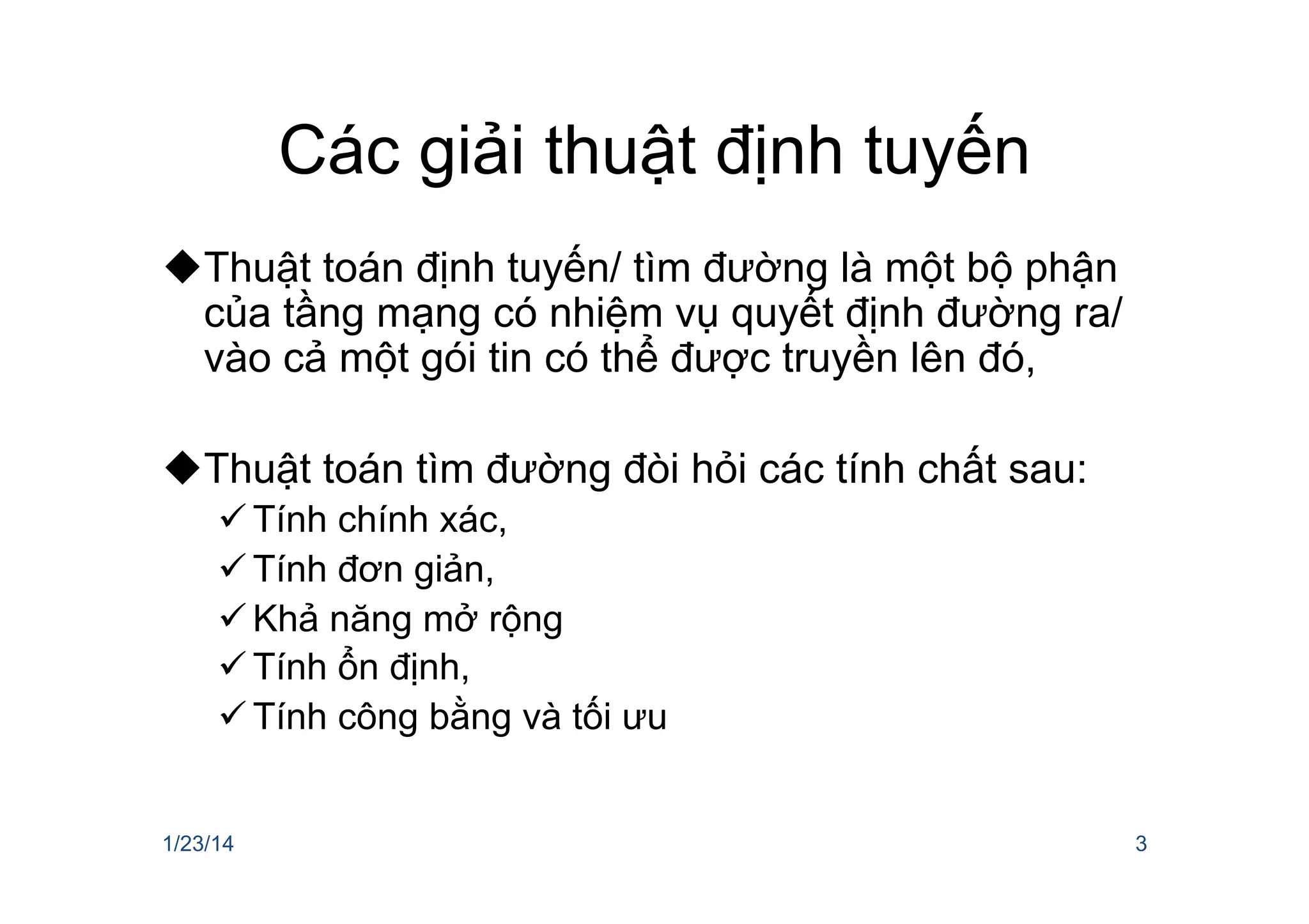 Các giải thuật định tuyến
u Thuật toán định tuyến/ tìm đường là một bộ phận
của tầng mạng có nhiệm vụ quyết định đường ra/
vào cả một gói tin có thể được truyền lên đó,
u Thuật toán tìm đường đòi hỏi các tính chất sau:
ü Tính chính xác,
ü Tính đơn giản,
ü Khả năng mở rộng
ü Tính ổn định,
ü Tính công bằng và tối ưu
1/23/14 3
 