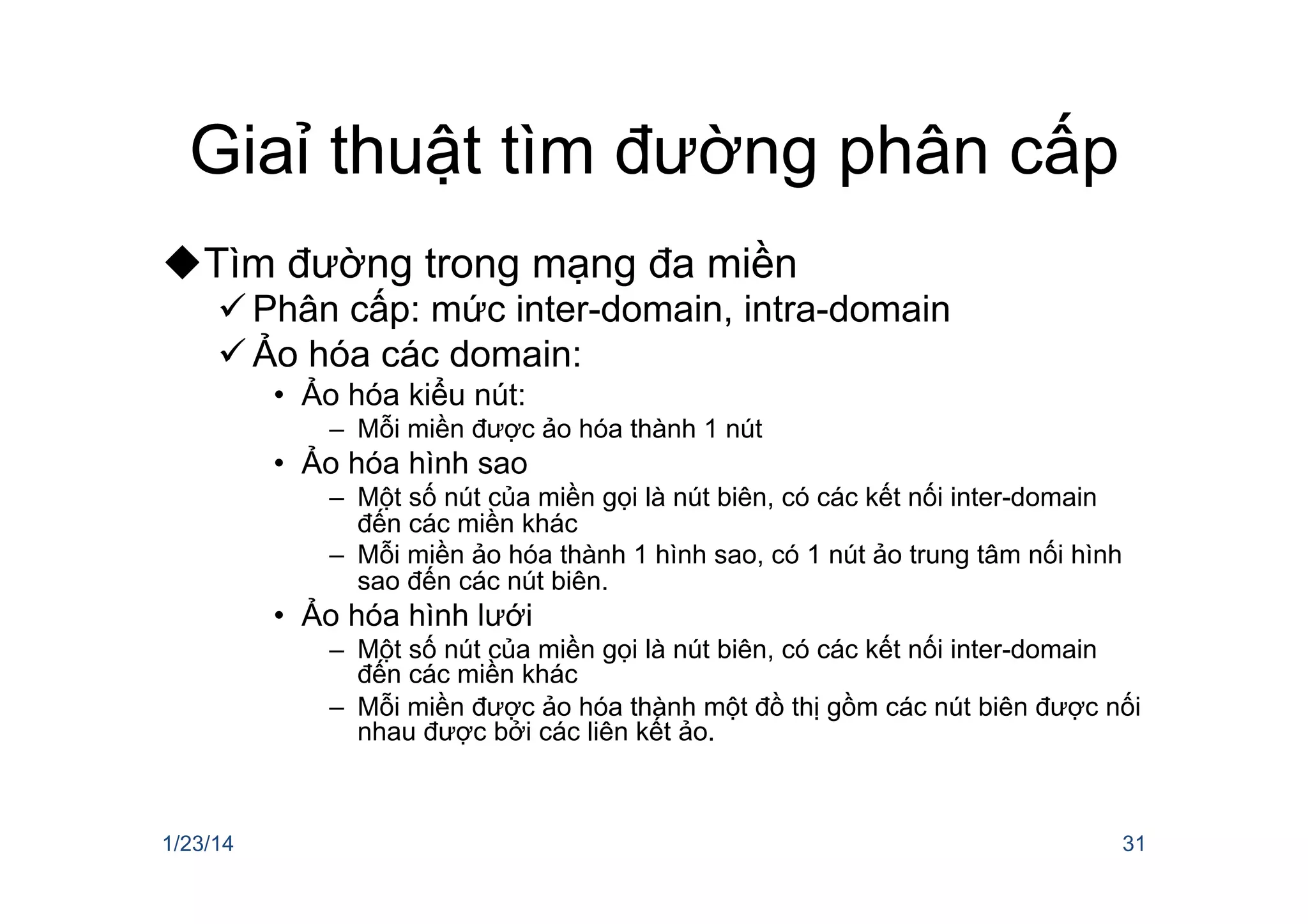 Giaỉ thuật tìm đường phân cấp
u Tìm đường trong mạng đa miền
ü Phân cấp: mức inter-domain, intra-domain
ü Ảo hóa các domain:
•  Ảo hóa kiểu nút:
–  Mỗi miền được ảo hóa thành 1 nút
•  Ảo hóa hình sao
–  Một số nút của miền gọi là nút biên, có các kết nối inter-domain
đến các miền khác
–  Mỗi miền ảo hóa thành 1 hình sao, có 1 nút ảo trung tâm nối hình
sao đến các nút biên.
•  Ảo hóa hình lưới
–  Một số nút của miền gọi là nút biên, có các kết nối inter-domain
đến các miền khác
–  Mỗi miền được ảo hóa thành một đồ thị gồm các nút biên được nối
nhau được bởi các liên kết ảo.
1/23/14 31
 