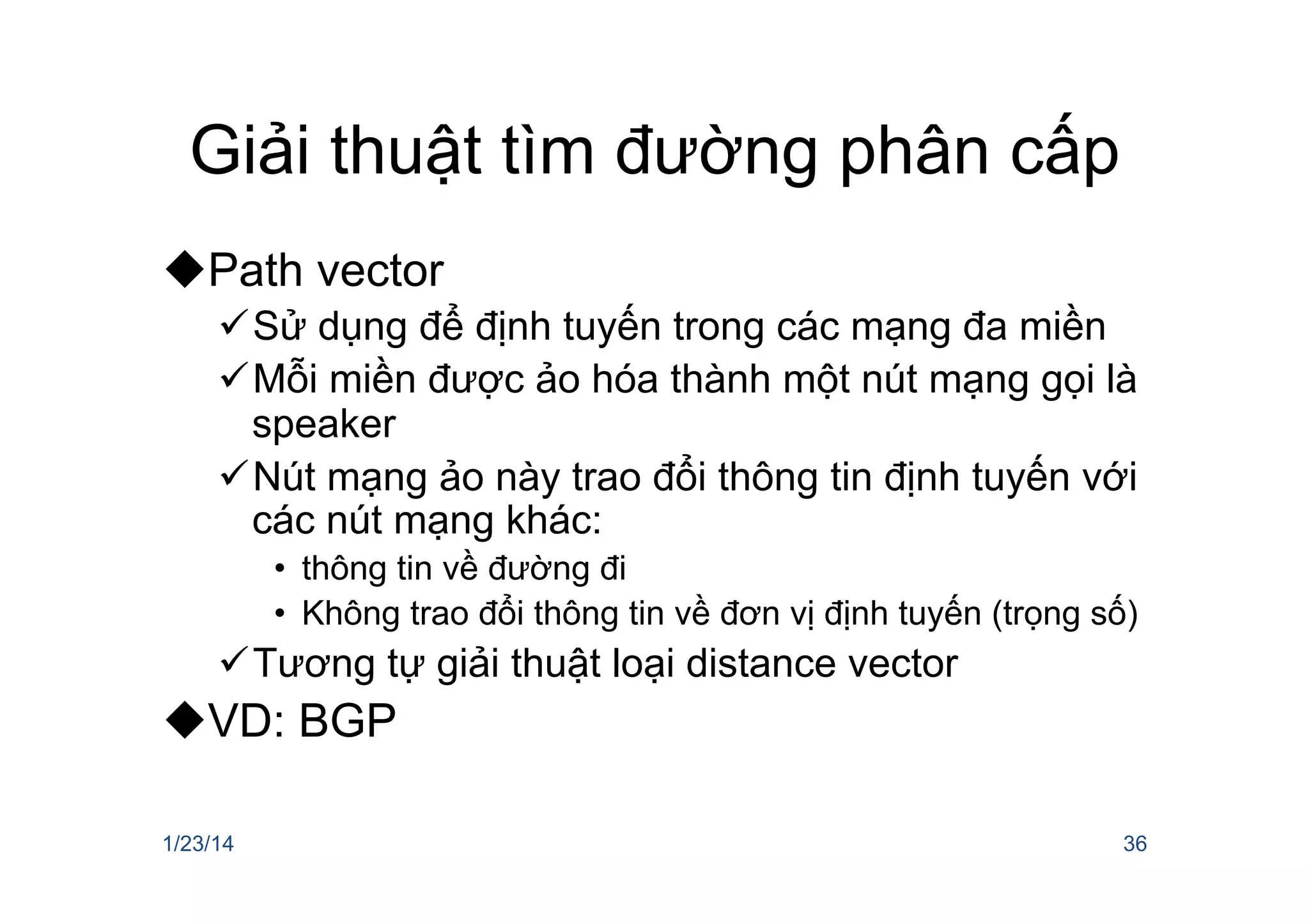 Giải thuật tìm đường phân cấp
u Path vector
ü Sử dụng để định tuyến trong các mạng đa miền
ü Mỗi miền được ảo hóa thành một nút mạng gọi là
speaker
ü Nút mạng ảo này trao đổi thông tin định tuyến với
các nút mạng khác:
•  thông tin về đường đi
•  Không trao đổi thông tin về đơn vị định tuyến (trọng số)
ü Tương tự giải thuật loại distance vector
u VD: BGP
1/23/14 36
 