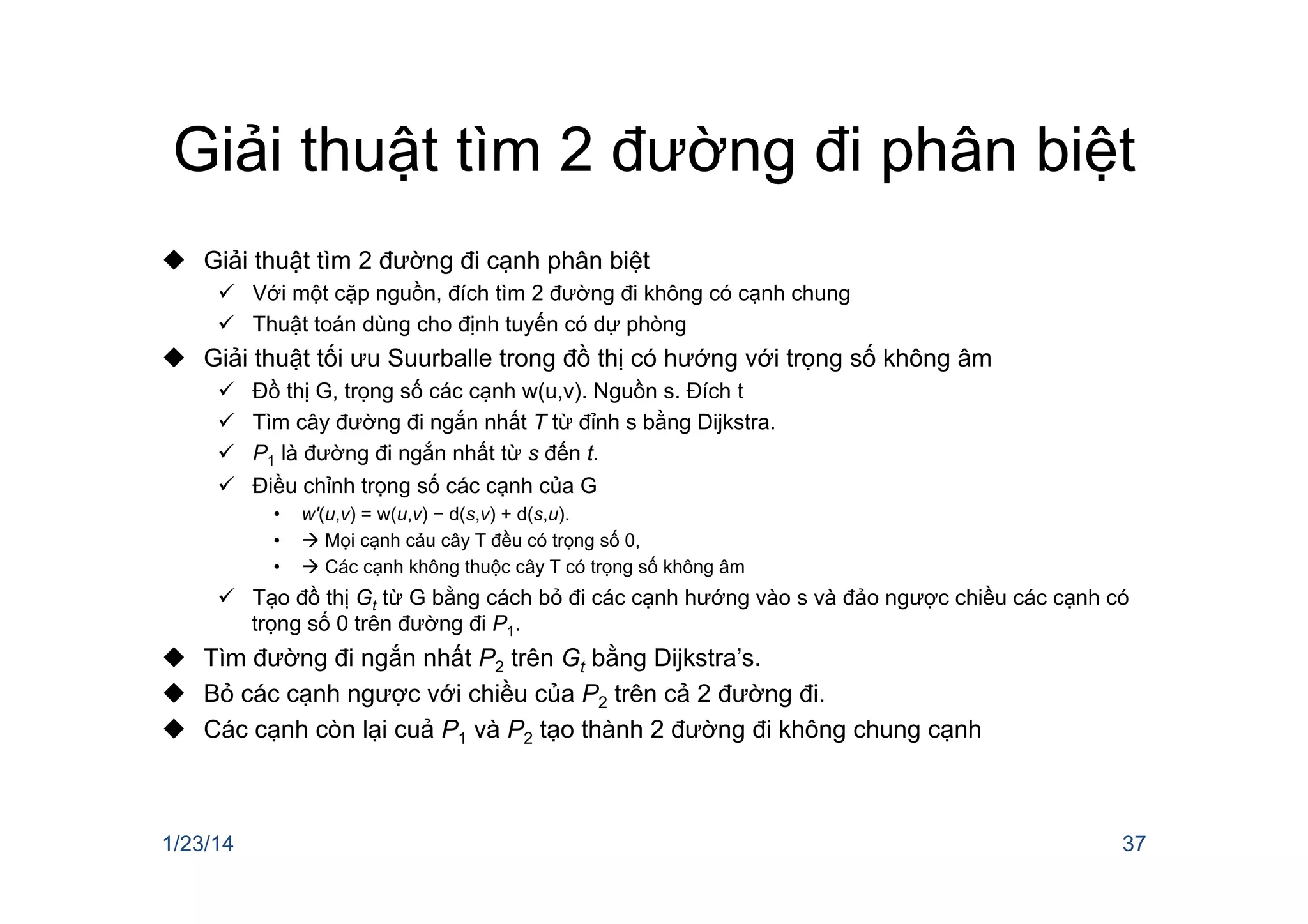 Giải thuật tìm 2 đường đi phân biệt
u  Giải thuật tìm 2 đường đi cạnh phân biệt
ü  Với một cặp nguồn, đích tìm 2 đường đi không có cạnh chung
ü  Thuật toán dùng cho định tuyến có dự phòng
u  Giải thuật tối ưu Suurballe trong đồ thị có hướng với trọng số không âm
ü  Đồ thị G, trọng số các cạnh w(u,v). Nguồn s. Đích t
ü  Tìm cây đường đi ngắn nhất T từ đỉnh s bằng Dijkstra.
ü  P1 là đường đi ngắn nhất từ s đến t.
ü  Điều chỉnh trọng số các cạnh của G
•  w'(u,v) = w(u,v) − d(s,v) + d(s,u).
•  à Mọi cạnh cảu cây T đều có trọng số 0,
•  à Các cạnh không thuộc cây T có trọng số không âm
ü  Tạo đồ thị Gt từ G bằng cách bỏ đi các cạnh hướng vào s và đảo ngược chiều các cạnh có
trọng số 0 trên đường đi P1.
u  Tìm đường đi ngắn nhất P2 trên Gt bằng Dijkstra’s.
u  Bỏ các cạnh ngược với chiều của P2 trên cả 2 đường đi.
u  Các cạnh còn lại cuả P1 và P2 tạo thành 2 đường đi không chung cạnh
1/23/14 37
 