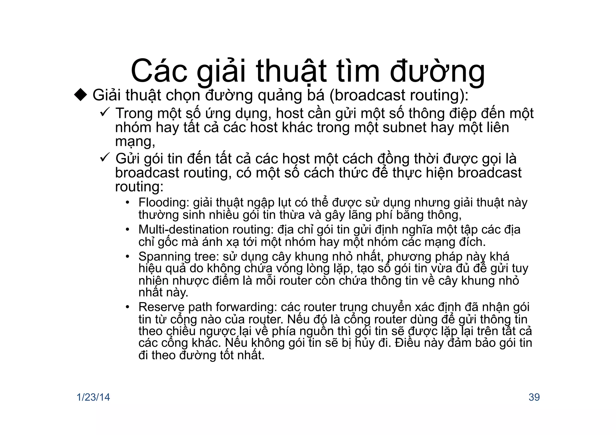 Các giải thuật tìm đường
u Giải thuật chọn đường quảng bá (broadcast routing):
ü  Trong một số ứng dụng, host cần gửi một số thông điệp đến một
nhóm hay tất cả các host khác trong một subnet hay một liên
mạng,
ü  Gửi gói tin đến tất cả các host một cách đồng thời được gọi là
broadcast routing, có một số cách thức để thực hiện broadcast
routing:
•  Flooding: giải thuật ngập lụt có thể được sử dụng nhưng giải thuật này
thường sinh nhiều gói tin thừa và gây lãng phí băng thông,
•  Multi-destination routing: địa chỉ gói tin gửi định nghĩa một tập các địa
chỉ gốc mà ánh xạ tới một nhóm hay một nhóm các mạng đích.
•  Spanning tree: sử dụng cây khung nhỏ nhất, phương pháp này khá
hiệu quả do không chứa vòng lòng lặp, tạo số gói tin vừa đủ để gửi tuy
nhiên nhược điểm là mỗi router còn chứa thông tin về cây khung nhỏ
nhất này.
•  Reserve path forwarding: các router trung chuyển xác định đã nhận gói
tin từ cổng nào của router. Nếu đó là cổng router dùng để gửi thông tin
theo chiều ngược lại về phía nguồn thì gói tin sẽ được lặp lại trên tất cả
các cổng khác. Nếu không gói tin sẽ bị hủy đi. Điều này đảm bảo gói tin
đi theo đường tốt nhất.
1/23/14 39
 