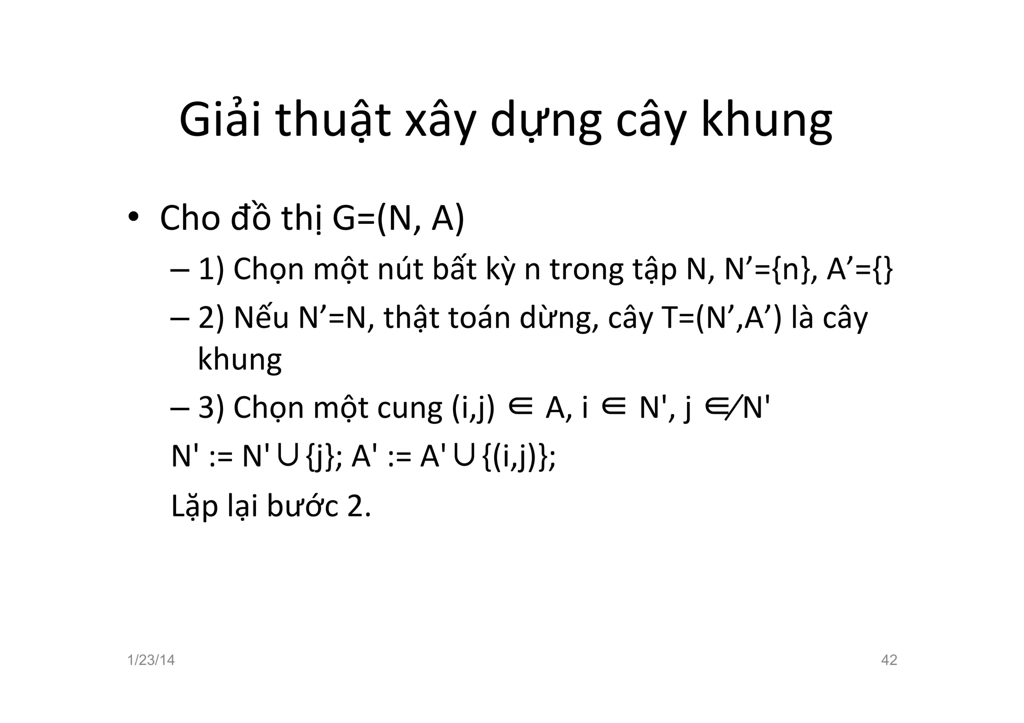 Giải	
  thuật	
  xây	
  dựng	
  cây	
  khung	
  	
  
•  Cho	
  đồ	
  thị	
  G=(N,	
  A)	
  
– 1)	
  Chọn	
  một	
  nút	
  bất	
  kỳ	
  n	
  trong	
  tập	
  N,	
  N’={n},	
  A’={}	
  
– 2)	
  Nếu	
  N’=N,	
  thật	
  toán	
  dừng,	
  cây	
  T=(N’,A’)	
  là	
  cây	
  
khung	
  
– 3)	
  Chọn	
  một	
  cung	
  (i,j)	
  ∈	
  A,	
  i	
  ∈	
  N',	
  j	
  ∉	
  N'	
  	
  
N'	
  :=	
  N'∪{j};	
  A'	
  :=	
  A'∪{(i,j)};	
  
Lặp	
  lại	
  bước	
  2.	
  
	
  
	
  
1/23/14 42
 