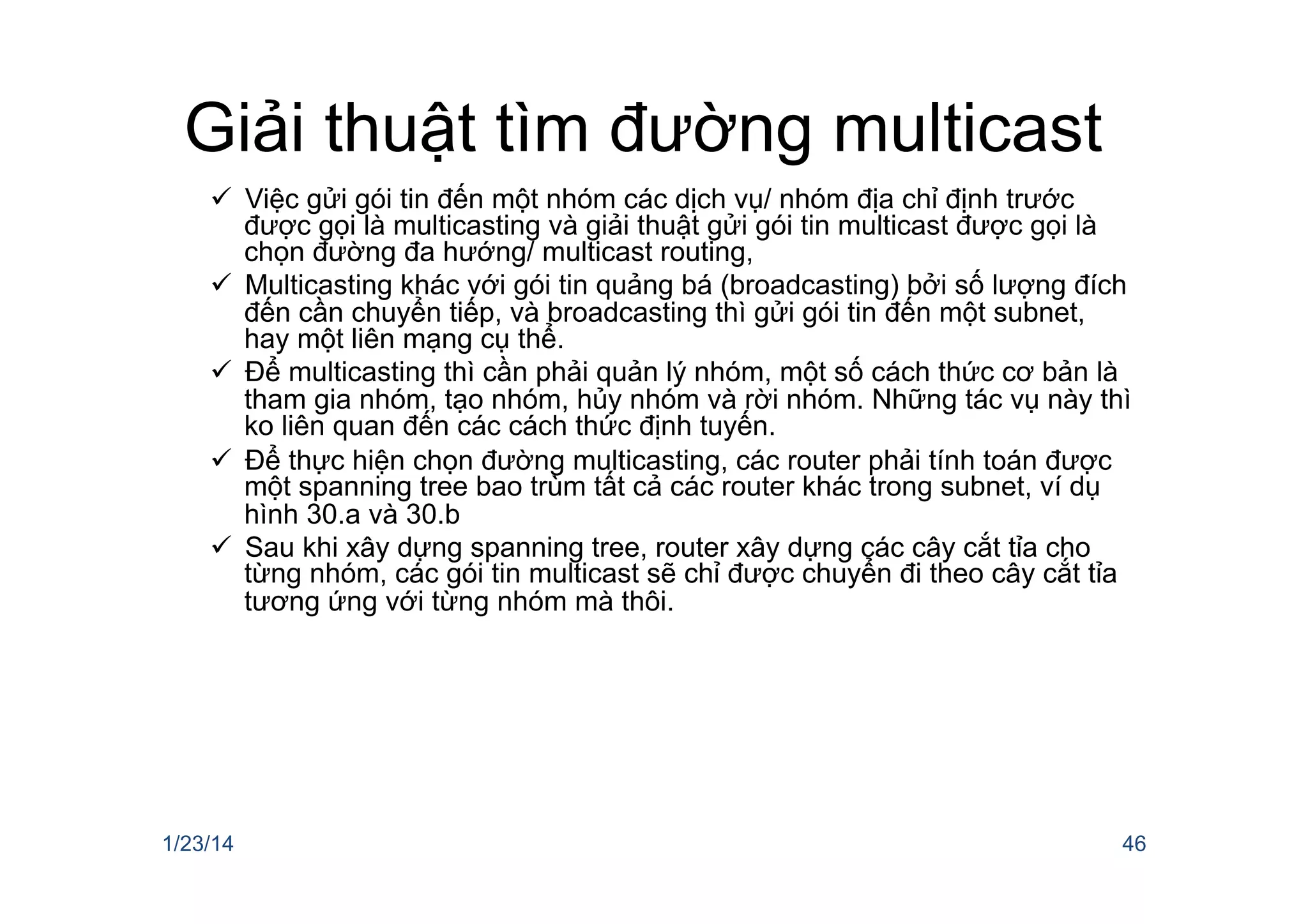 Giải thuật tìm đường multicast
ü  Việc gửi gói tin đến một nhóm các dịch vụ/ nhóm địa chỉ định trước
được gọi là multicasting và giải thuật gửi gói tin multicast được gọi là
chọn đường đa hướng/ multicast routing,
ü  Multicasting khác với gói tin quảng bá (broadcasting) bởi số lượng đích
đến cần chuyển tiếp, và broadcasting thì gửi gói tin đến một subnet,
hay một liên mạng cụ thể.
ü  Để multicasting thì cần phải quản lý nhóm, một số cách thức cơ bản là
tham gia nhóm, tạo nhóm, hủy nhóm và rời nhóm. Những tác vụ này thì
ko liên quan đến các cách thức định tuyến.
ü  Để thực hiện chọn đường multicasting, các router phải tính toán được
một spanning tree bao trùm tất cả các router khác trong subnet, ví dụ
hình 30.a và 30.b
ü  Sau khi xây dựng spanning tree, router xây dựng các cây cắt tỉa cho
từng nhóm, các gói tin multicast sẽ chỉ được chuyển đi theo cây cắt tỉa
tương ứng với từng nhóm mà thôi.
1/23/14 46
 