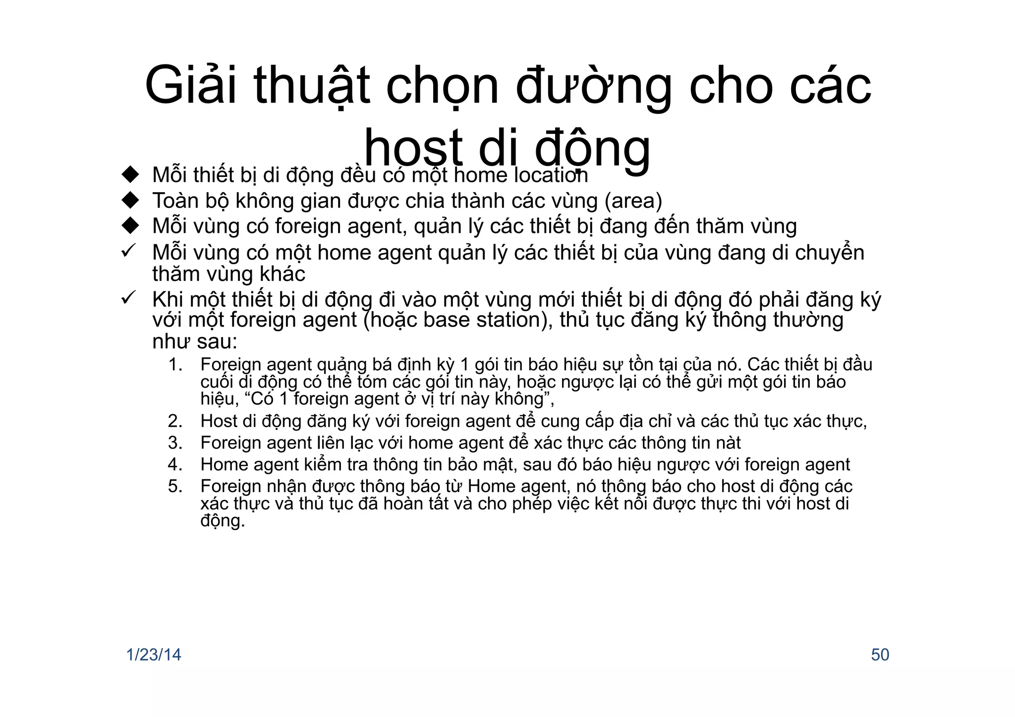 Giải thuật chọn đường cho các
host di độngu  Mỗi thiết bị di động đều có một home location
u  Toàn bộ không gian được chia thành các vùng (area)
u  Mỗi vùng có foreign agent, quản lý các thiết bị đang đến thăm vùng
ü  Mỗi vùng có một home agent quản lý các thiết bị của vùng đang di chuyển
thăm vùng khác
ü  Khi một thiết bị di động đi vào một vùng mới thiết bị di động đó phải đăng ký
với một foreign agent (hoặc base station), thủ tục đăng ký thông thường
như sau:
1.  Foreign agent quảng bá định kỳ 1 gói tin báo hiệu sự tồn tại của nó. Các thiết bị đầu
cuối di động có thể tóm các gói tin này, hoặc ngược lại có thể gửi một gói tin báo
hiệu, “Có 1 foreign agent ở vị trí này không”,
2.  Host di động đăng ký với foreign agent để cung cấp địa chỉ và các thủ tục xác thực,
3.  Foreign agent liên lạc với home agent để xác thực các thông tin nàt
4.  Home agent kiểm tra thông tin bảo mật, sau đó báo hiệu ngược với foreign agent
5.  Foreign nhận được thông báo từ Home agent, nó thông báo cho host di động các
xác thực và thủ tục đã hoàn tất và cho phép việc kết nối được thực thi với host di
động.
1/23/14 50
 