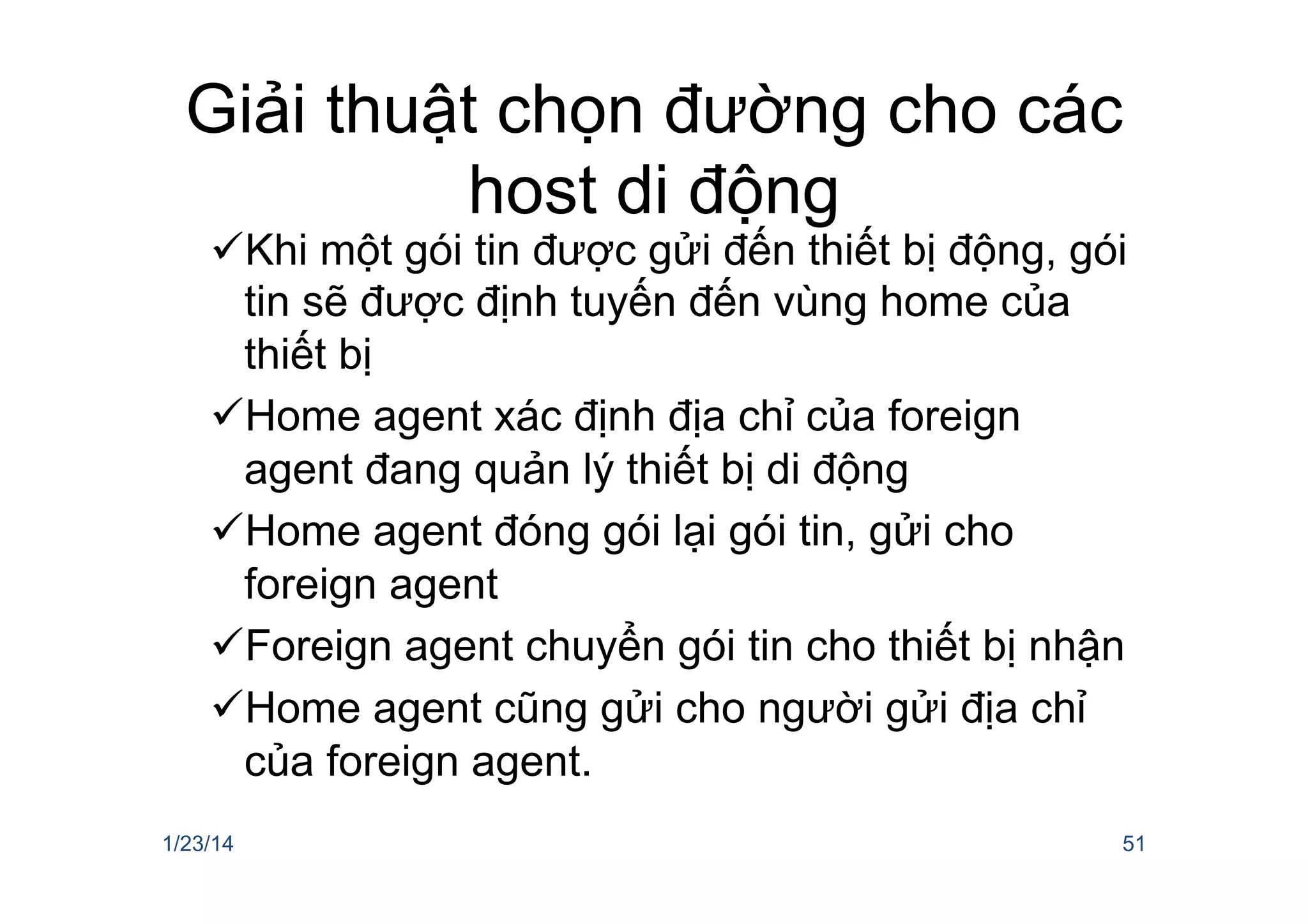 Giải thuật chọn đường cho các
host di động
ü Khi một gói tin được gửi đến thiết bị động, gói
tin sẽ được định tuyến đến vùng home của
thiết bị
ü Home agent xác định địa chỉ của foreign
agent đang quản lý thiết bị di động
ü Home agent đóng gói lại gói tin, gửi cho
foreign agent
ü Foreign agent chuyển gói tin cho thiết bị nhận
ü Home agent cũng gửi cho người gửi địa chỉ
của foreign agent.
1/23/14 51
 