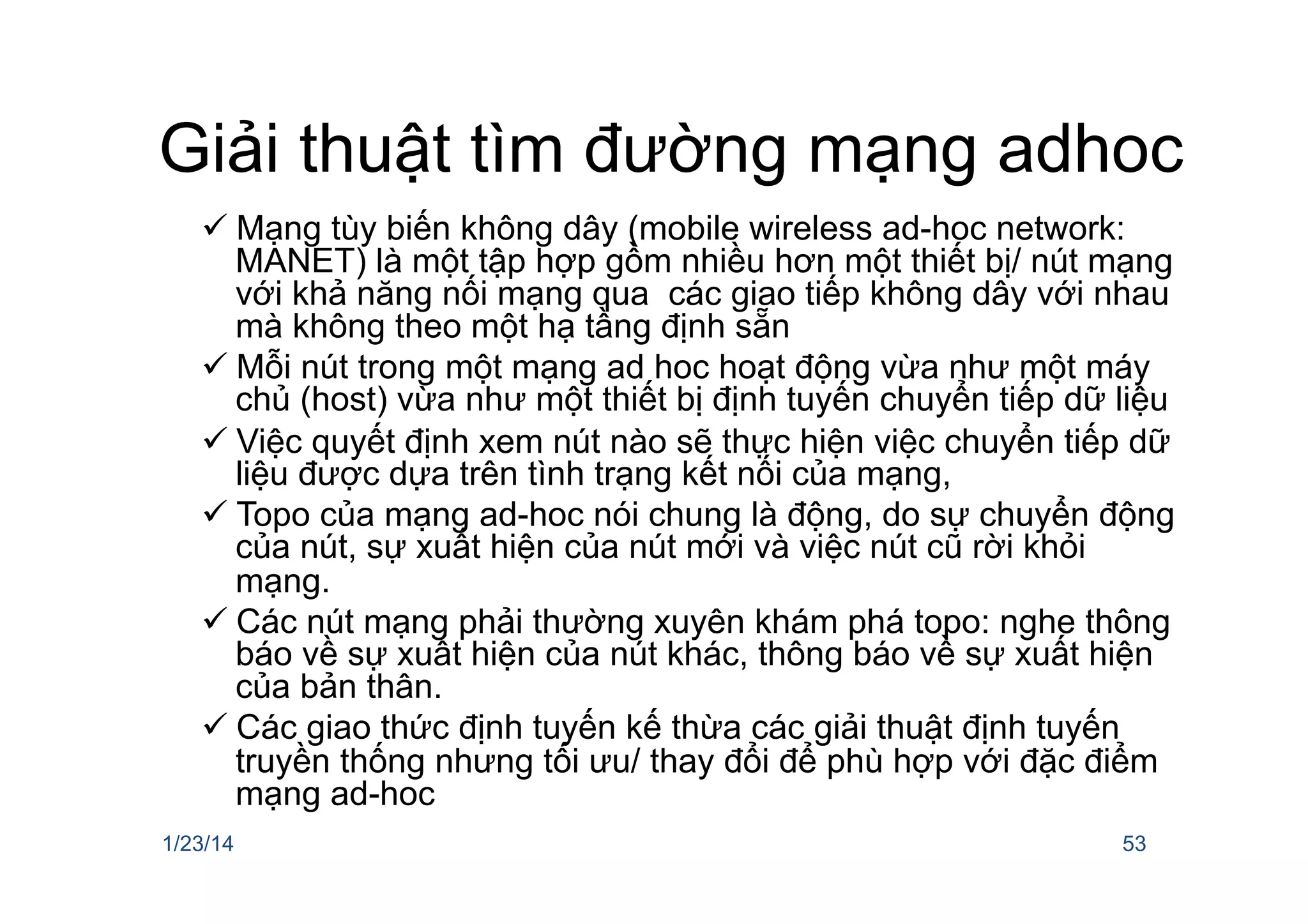 Giải thuật tìm đường mạng adhoc
ü Mạng tùy biến không dây (mobile wireless ad-hoc network:
MANET) là một tập hợp gồm nhiều hơn một thiết bị/ nút mạng
với khả năng nối mạng qua các giao tiếp không dây với nhau
mà không theo một hạ tầng định sẵn
ü Mỗi nút trong một mạng ad hoc hoạt động vừa như một máy
chủ (host) vừa như một thiết bị định tuyến chuyển tiếp dữ liệu
ü Việc quyết định xem nút nào sẽ thực hiện việc chuyển tiếp dữ
liệu được dựa trên tình trạng kết nối của mạng,
ü Topo của mạng ad-hoc nói chung là động, do sự chuyển động
của nút, sự xuất hiện của nút mới và việc nút cũ rời khỏi
mạng.
ü Các nút mạng phải thường xuyên khám phá topo: nghe thông
báo về sự xuất hiện của nút khác, thông báo về sự xuất hiện
của bản thân.
ü Các giao thức định tuyến kế thừa các giải thuật định tuyến
truyền thống nhưng tối ưu/ thay đổi để phù hợp với đặc điểm
mạng ad-hoc
1/23/14 53
 