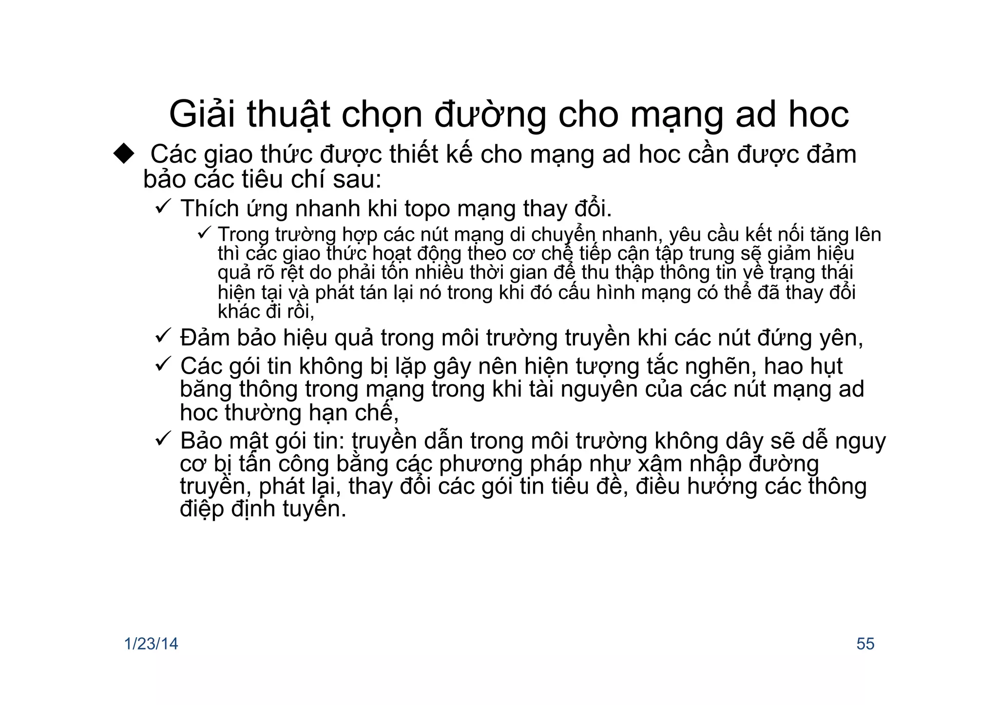 Giải thuật chọn đường cho mạng ad hoc
u  Các giao thức được thiết kế cho mạng ad hoc cần được đảm
bảo các tiêu chí sau:
ü  Thích ứng nhanh khi topo mạng thay đổi.
ü Trong trường hợp các nút mạng di chuyển nhanh, yêu cầu kết nối tăng lên
thì các giao thức hoạt động theo cơ chế tiếp cận tập trung sẽ giảm hiệu
quả rõ rệt do phải tốn nhiều thời gian để thu thập thông tin về trạng thái
hiện tại và phát tán lại nó trong khi đó cấu hình mạng có thể đã thay đổi
khác đi rồi,
ü  Đảm bảo hiệu quả trong môi trường truyền khi các nút đứng yên,
ü  Các gói tin không bị lặp gây nên hiện tượng tắc nghẽn, hao hụt
băng thông trong mạng trong khi tài nguyên của các nút mạng ad
hoc thường hạn chế,
ü  Bảo mật gói tin: truyền dẫn trong môi trường không dây sẽ dễ nguy
cơ bị tấn công bằng các phương pháp như xâm nhập đường
truyền, phát lại, thay đổi các gói tin tiêu đề, điều hướng các thông
điệp định tuyến.
1/23/14 55
 