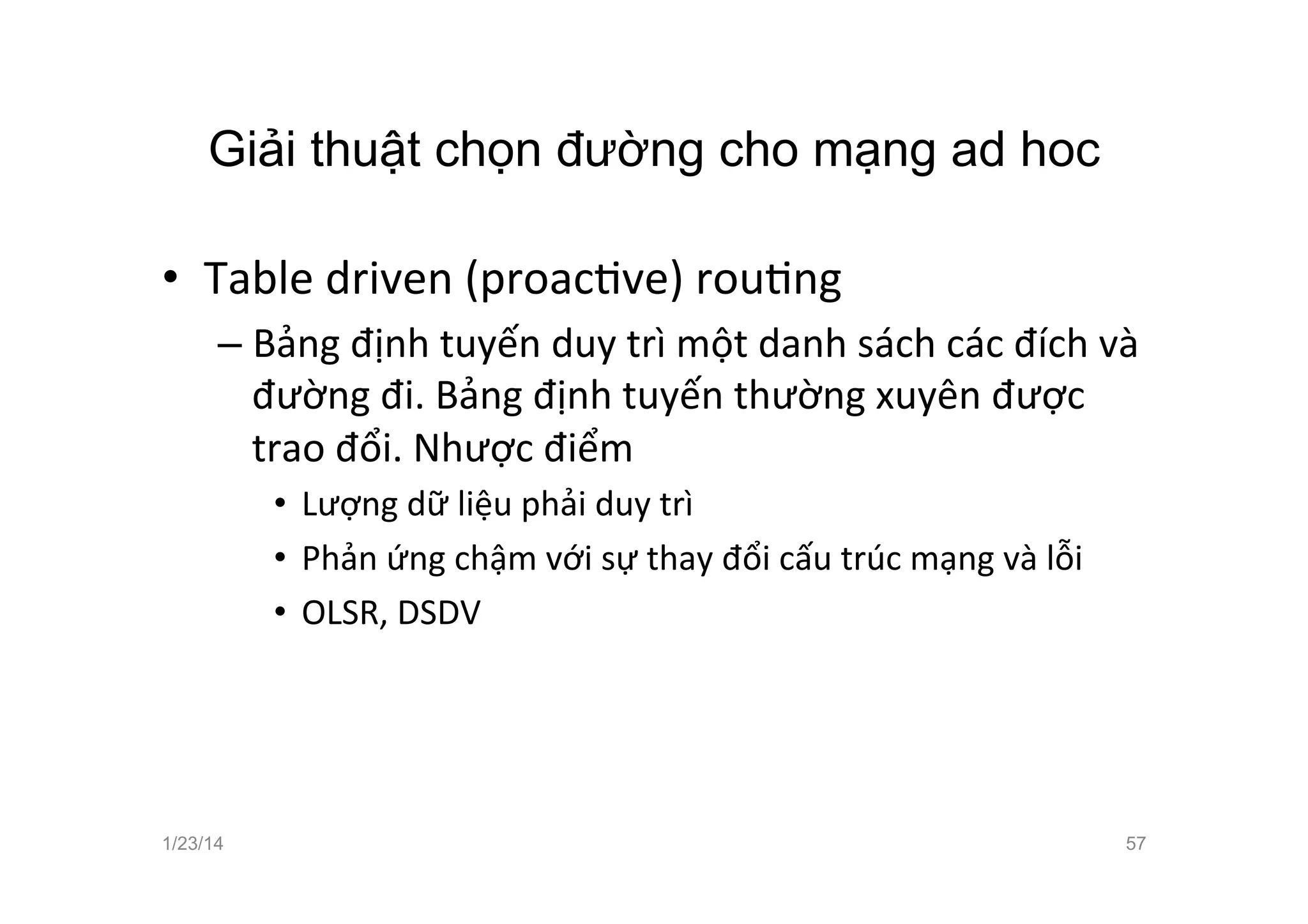 Giải thuật chọn đường cho mạng ad hoc	
  
•  Table	
  driven	
  (proacCve)	
  rouCng	
  
– Bảng	
  định	
  tuyến	
  duy	
  trì	
  một	
  danh	
  sách	
  các	
  đích	
  và	
  
đường	
  đi.	
  Bảng	
  định	
  tuyến	
  thường	
  xuyên	
  được	
  
trao	
  đổi.	
  Nhược	
  điểm	
  
•  Lượng	
  dữ	
  liệu	
  phải	
  duy	
  trì	
  
•  Phản	
  ứng	
  chậm	
  với	
  sự	
  thay	
  đổi	
  cấu	
  trúc	
  mạng	
  và	
  lỗi	
  
•  OLSR,	
  DSDV	
  
1/23/14 57
 