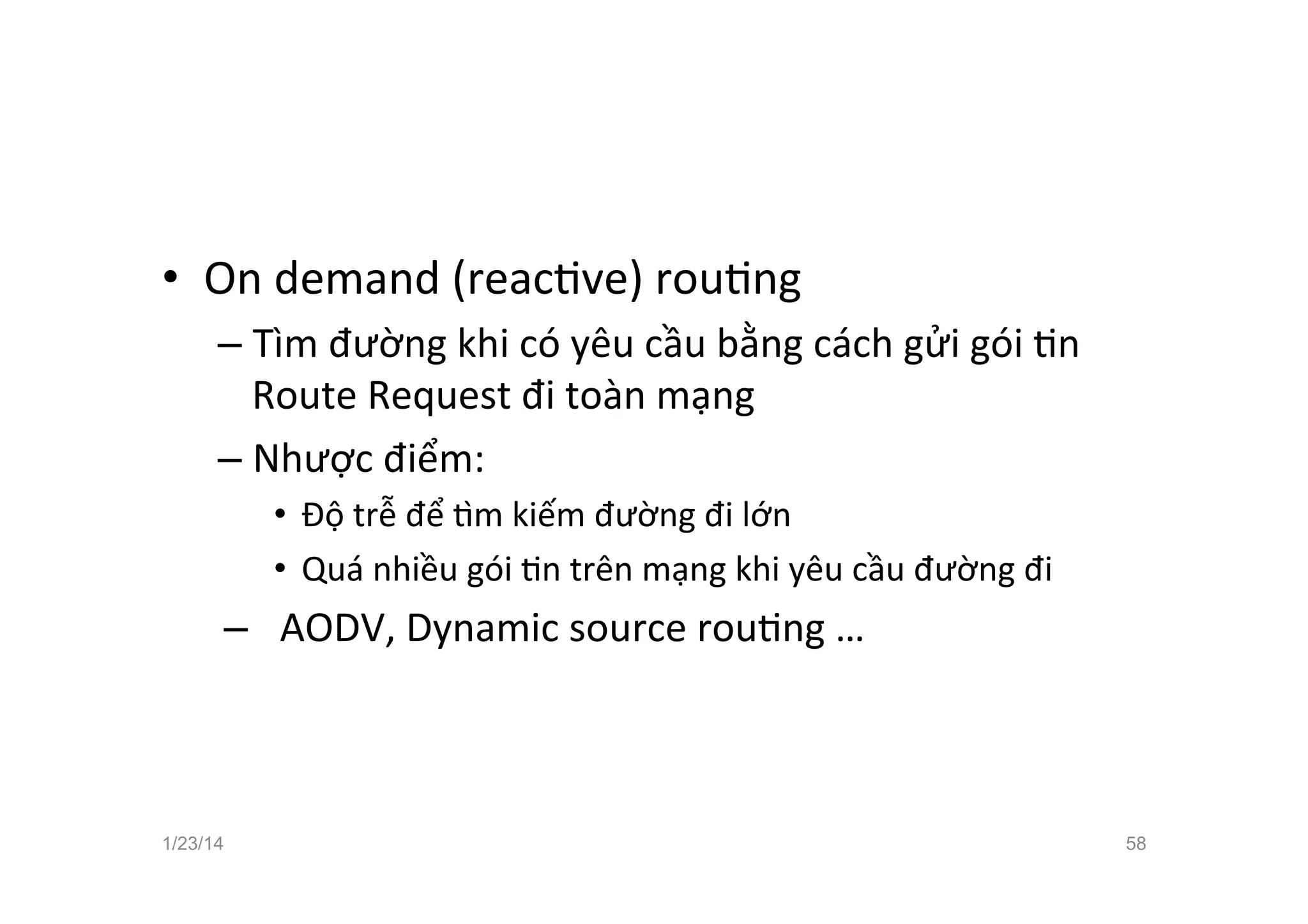 •  On	
  demand	
  (reacCve)	
  rouCng	
  
– Tìm	
  đường	
  khi	
  có	
  yêu	
  cầu	
  bằng	
  cách	
  gửi	
  gói	
  Cn	
  
Route	
  Request	
  đi	
  toàn	
  mạng	
  
– Nhược	
  điểm:	
  
•  Độ	
  trễ	
  để	
  ™m	
  kiếm	
  đường	
  đi	
  lớn	
  
•  Quá	
  nhiều	
  gói	
  Cn	
  trên	
  mạng	
  khi	
  yêu	
  cầu	
  đường	
  đi	
  
–  AODV,	
  Dynamic	
  source	
  rouCng	
  …	
  
1/23/14 58
 