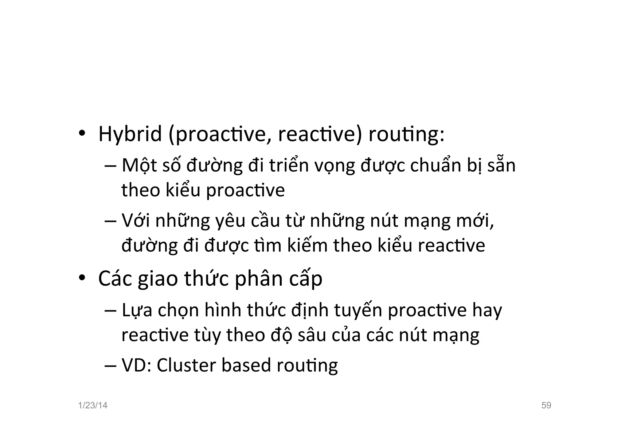 •  Hybrid	
  (proacCve,	
  reacCve)	
  rouCng:	
  
– Một	
  số	
  đường	
  đi	
  triển	
  vọng	
  được	
  chuẩn	
  bị	
  sẵn	
  
theo	
  kiểu	
  proacCve	
  
– Với	
  những	
  yêu	
  cầu	
  từ	
  những	
  nút	
  mạng	
  mới,	
  
đường	
  đi	
  được	
  ™m	
  kiếm	
  theo	
  kiểu	
  reacCve	
  
•  Các	
  giao	
  thức	
  phân	
  cấp	
  	
  	
  
– Lựa	
  chọn	
  hình	
  thức	
  định	
  tuyến	
  proacCve	
  hay	
  
reacCve	
  tùy	
  theo	
  độ	
  sâu	
  của	
  các	
  nút	
  mạng	
  
– VD:	
  Cluster	
  based	
  rouCng	
  
1/23/14 59
 