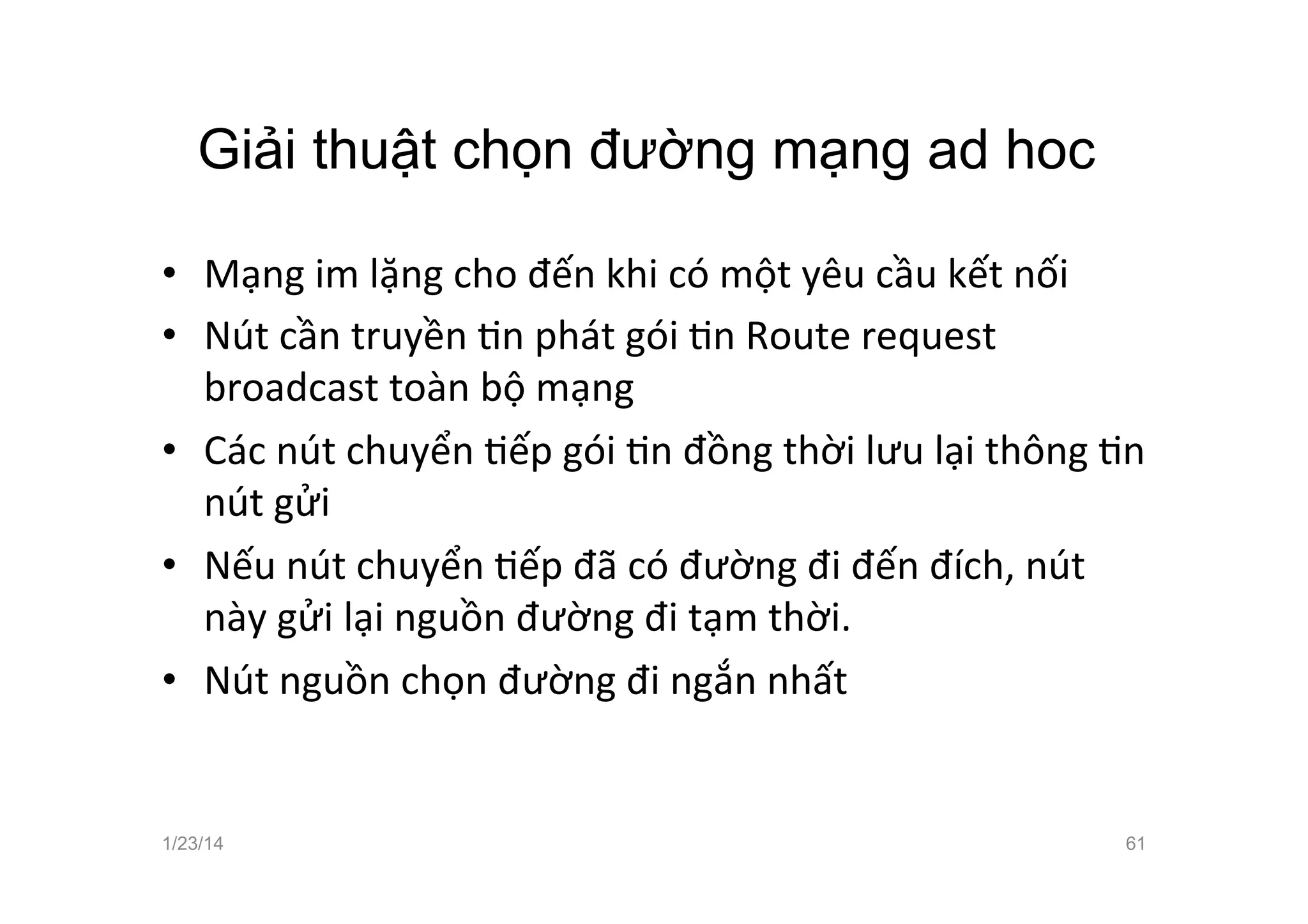 Giải thuật chọn đường mạng ad hoc	
  
•  Mạng	
  im	
  lặng	
  cho	
  đến	
  khi	
  có	
  một	
  yêu	
  cầu	
  kết	
  nối	
  	
  
•  Nút	
  cần	
  truyền	
  Cn	
  phát	
  gói	
  Cn	
  Route	
  request	
  
broadcast	
  toàn	
  bộ	
  mạng	
  
•  Các	
  nút	
  chuyển	
  Cếp	
  gói	
  Cn	
  đồng	
  thời	
  lưu	
  lại	
  thông	
  Cn	
  
nút	
  gửi	
  
•  Nếu	
  nút	
  chuyển	
  Cếp	
  đã	
  có	
  đường	
  đi	
  đến	
  đích,	
  nút	
  
này	
  gửi	
  lại	
  nguồn	
  đường	
  đi	
  tạm	
  thời.	
  
•  Nút	
  nguồn	
  chọn	
  đường	
  đi	
  ngắn	
  nhất	
  
1/23/14 61
 